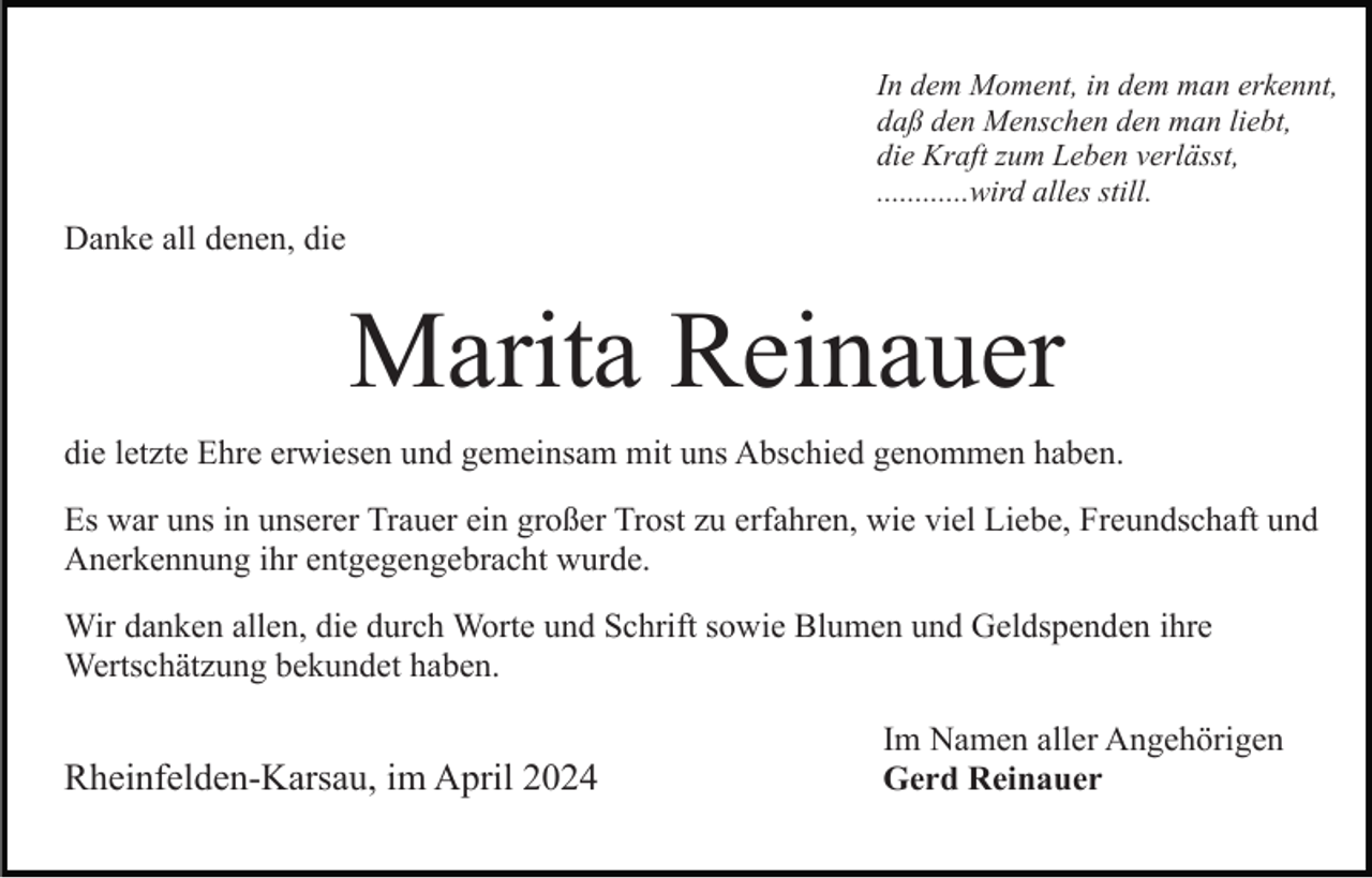 <p>In dem Moment, in dem man erkennt,<br />daß den Menschen den man liebt,<br />die Kraft zum Leben verlässt,<br />............wird alles still.</p><p>Danke all denen, die</p><p>Marita Reinauer<br />die letzte Ehre erwiesen und gemeinsam mit uns Abschied genommen haben.<br />Es war uns in unserer Trauer ein großer Trost zu erfahren, wie viel Liebe, Freundschaft und<br />Anerkennung ihr entgegengebracht wurde.<br />Wir danken allen, die durch Worte und Schrift sowie Blumen und Geldspenden ihre<br />Wertschätzung bekundet haben.</p><p>Rheinfelden-Karsau, im April 2024</p><p>Im Namen aller Angehörigen<br />Gerd Reinauer</p>