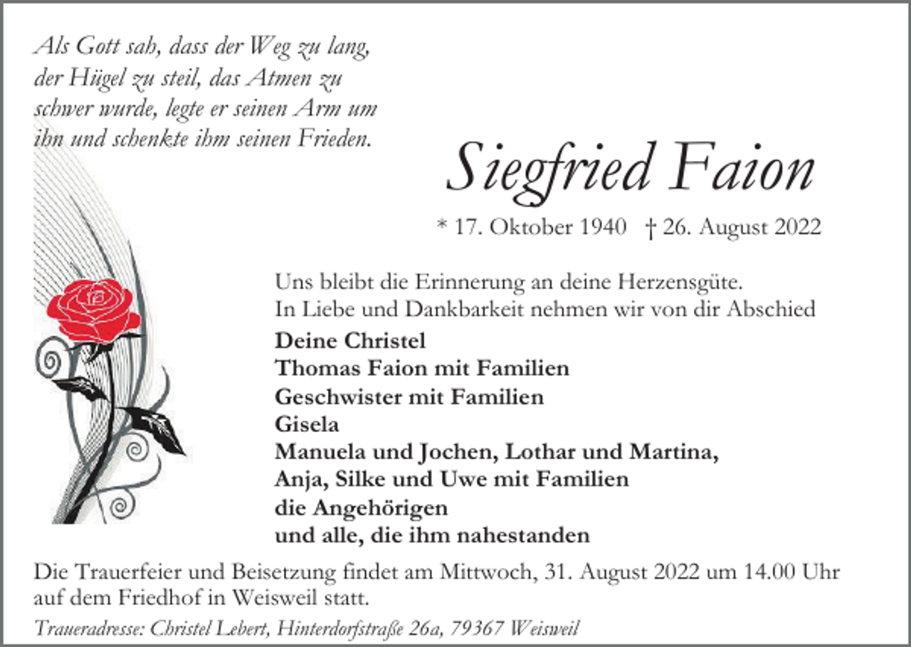 <p>Als Gott sah, dass der Weg zu lang,<br />der Hügel zu steil, das Atmen zu<br />schwer wurde, legte er seinen Arm um<br />ihn und schenkte ihm seinen Frieden.</p><p>Siegfried Faion<br />* 17. Oktober 1940 † 26. August 2022</p><p>Uns bleibt die Erinnerung an deine Herzensgüte.<br />In Liebe und Dankbarkeit nehmen wir von dir Abschied<br />Deine Christel<br />Thomas Faion mit Familien<br />Geschwister mit Familien<br />Gisela<br />Manuela und Jochen, Lothar und Martina,<br />Anja, Silke und Uwe mit Familien<br />die Angehörigen<br />und alle, die ihm nahestanden<br />Die Trauerfeier und Beisetzung findet am Mittwoch, 31. August 2022 um 14.00 Uhr<br />auf dem Friedhof in Weisweil statt.<br />Traueradresse: Christel Lebert, Hinterdorfstraße 26a, 79367 Weisweil</p>