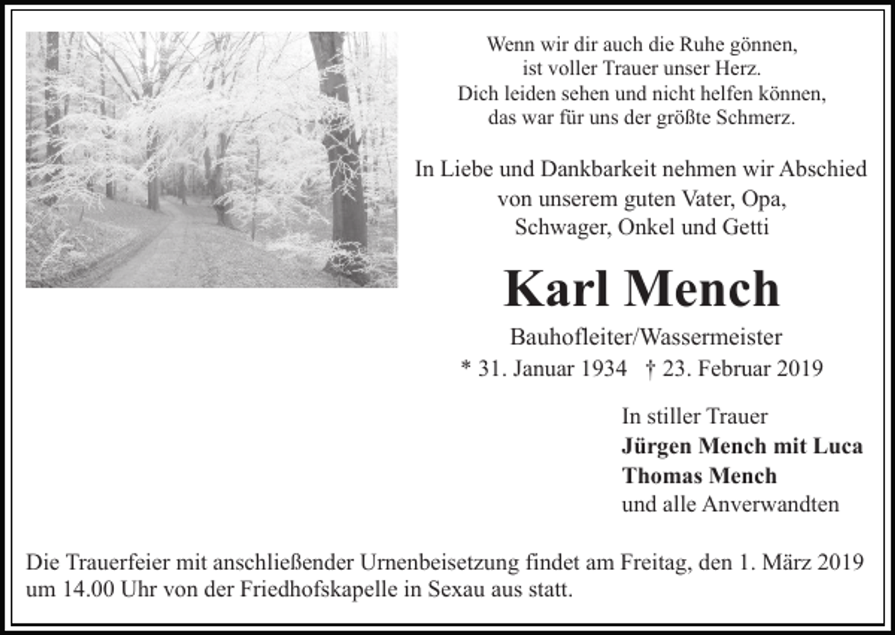 <p>Wenn wir dir auch die Ruhe gönnen,<br />ist voller Trauer unser Herz.<br />Dich leiden sehen und nicht helfen können,<br />das war für uns der größte Schmerz.</p><p>In Liebe und Dankbarkeit nehmen wir Abschied<br />von unserem guten Vater, Opa,<br />Schwager, Onkel und Getti</p><p>Karl Mench<br />Bauhofleiter/Wassermeister<br />* 31. Januar 1934 † 23. Februar 2019<br />In stiller Trauer<br />Jürgen Mench mit Luca<br />Thomas Mench<br />und alle Anverwandten<br />Die Trauerfeier mit anschließender Urnenbeisetzung findet am Freitag, den 1. März 2019<br />um 14.00 Uhr von der Friedhofskapelle in Sexau aus statt.</p>
