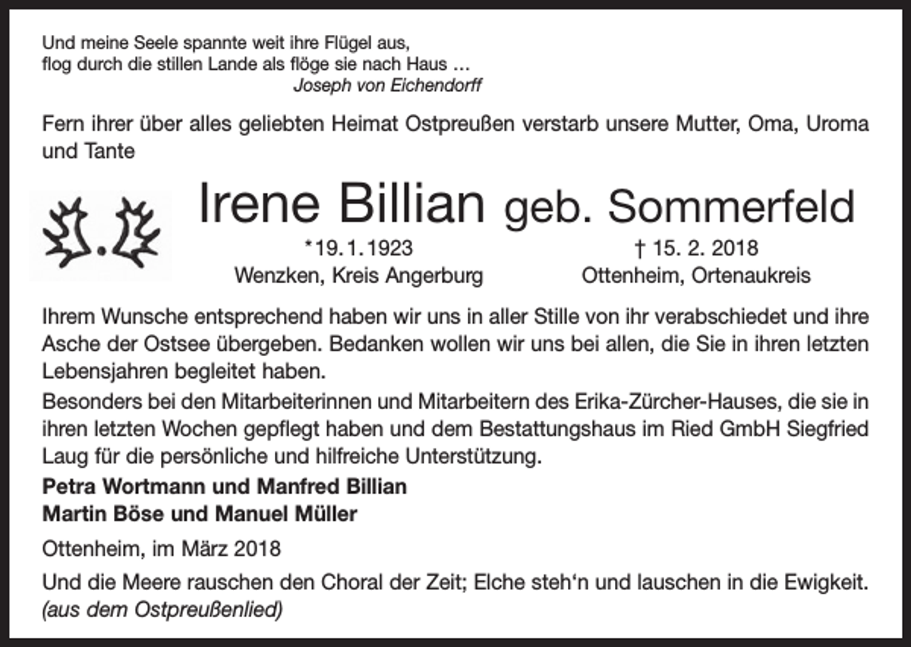 <p>Und meine Seele spannte weit ihre Flügel aus,<br />flog durch die stillen Lande als flöge sie nach Haus …</p><p>Joseph von Eichendorff</p><p>Fern ihrer über alles geliebten Heimat Ostpreußen verstarb unsere Mutter, Oma, Uroma<br />und Tante</p><p>Irene Billian geb. Sommerfeld<br />* 19. 1. 1923<br />Wenzken, Kreis Angerburg</p><p>† 15. 2. 2018<br />Ottenheim, Ortenaukreis</p><p>Ihrem Wunsche entsprechend haben wir uns in aller Stille von ihr verabschiedet und ihre<br />Asche der Ostsee übergeben. Bedanken wollen wir uns bei allen, die Sie in ihren letzten<br />Lebensjahren begleitet haben.<br />Besonders bei den Mitarbeiterinnen und Mitarbeitern des Erika-Zürcher-Hauses, die sie in<br />ihren letzten Wochen gepflegt haben und dem Bestattungshaus im Ried GmbH Siegfried<br />Laug für die persönliche und hilfreiche Unterstützung.<br />Petra Wortmann und Manfred Billian<br />Martin Böse und Manuel Müller<br />Ottenheim, im März 2018<br />Und die Meere rauschen den Choral der Zeit; Elche steh‘n und lauschen in die Ewigkeit.<br />(aus dem Ostpreußenlied)</p>