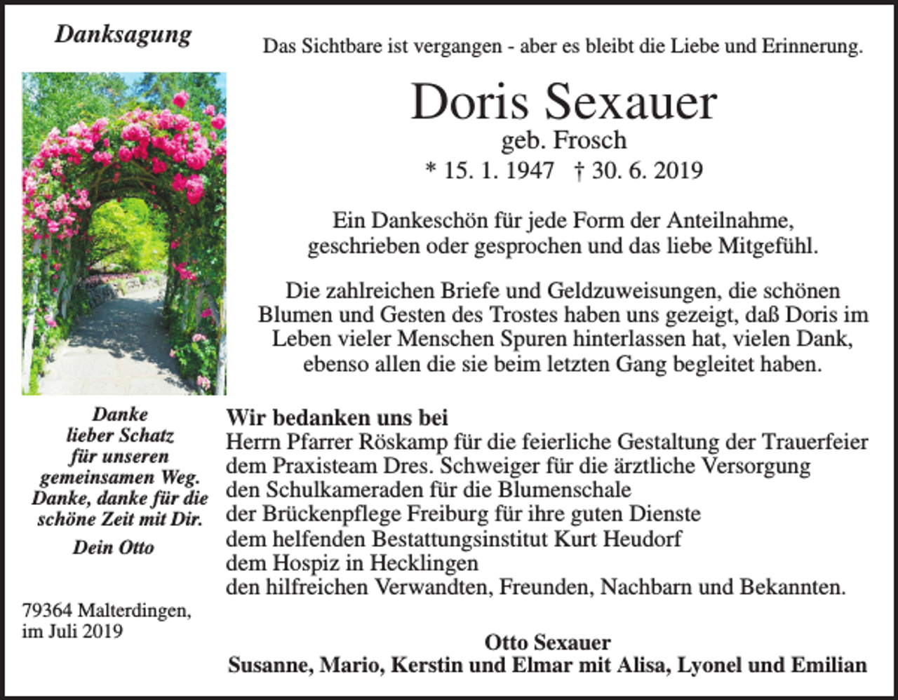 <p>Danksagung</p><p>Das Sichtbare ist vergangen - aber es bleibt die Liebe und Erinnerung.</p><p>Doris Sexauer<br />geb. Frosch<br />* 15. 1. 1947 † 30. 6. 2019<br />Ein Dankeschön für jede Form der Anteilnahme,<br />geschrieben oder gesprochen und das liebe Mitgefühl.<br />Die zahlreichen Briefe und Geldzuweisungen, die schönen<br />Blumen und Gesten des Trostes haben uns gezeigt, daß Doris im<br />Leben vieler Menschen Spuren hinterlassen hat, vielen Dank,<br />ebenso allen die sie beim letzten Gang begleitet haben.<br />Danke<br />lieber Schatz<br />für unseren<br />gemeinsamen Weg.<br />Danke, danke für die<br />schöne Zeit mit Dir.<br />Dein Otto<br />79364 Malterdingen,<br />im Juli 2019</p><p>Wir bedanken uns bei<br />Herrn Pfarrer Röskamp für die feierliche Gestaltung der Trauerfeier<br />dem Praxisteam Dres. Schweiger für die ärztliche Versorgung<br />den Schulkameraden für die Blumenschale<br />der Brückenpflege Freiburg für ihre guten Dienste<br />dem helfenden Bestattungsinstitut Kurt Heudorf<br />dem Hospiz in Hecklingen<br />den hilfreichen Verwandten, Freunden, Nachbarn und Bekannten.<br />Otto Sexauer<br />Susanne, Mario, Kerstin und Elmar mit Alisa, Lyonel und Emilian</p>