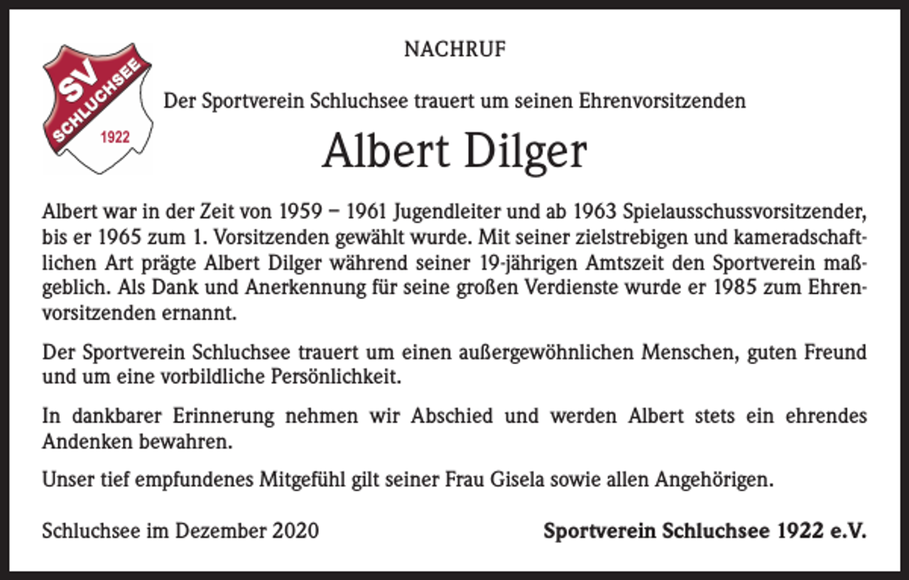 <p>NACHRUF<br />Der Sportverein Schluchsee trauert um seinen Ehrenvorsitzenden</p><p>Albert Dilger<br />Albert war in der Zeit von 1959 – 1961 Jugendleiter und ab 1963 Spielausschuss­vorsitzender,<br />bis er 1965 zum 1. Vorsitzenden gewählt wurde. Mit seiner zielstrebigen und kameradschaftlichen Art prägte Albert Dilger während seiner 19-jährigen Amtszeit den Sportverein maß­<br />geblich. Als Dank und Anerkennung für seine großen Verdienste wurde er 1985 zum Ehrenvorsitzenden ernannt.<br />Der Sportverein Schluchsee trauert um einen außergewöhnlichen Menschen, guten Freund<br />und um eine vorbildliche Persönlichkeit.<br />In dankbarer Erinnerung nehmen wir Abschied und werden Albert stets ein ehrendes<br />­Andenken bewahren.<br />Unser tief empfundenes Mitgefühl gilt seiner Frau Gisela sowie allen Angehörigen.<br />Schluchsee im Dezember 2020</p><p>Sportverein Schluchsee 1922 e.V.</p>