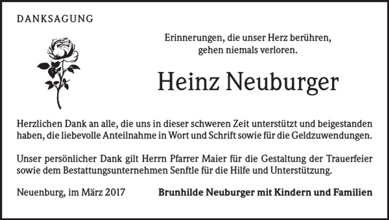 <p>DAN KS AGUN G<br />Erinnerungen, die unser Herz berühren,<br />gehen niemals verloren.</p><p>Heinz Neuburger<br />Herzlichen Dank an alle, die uns in dieser schweren Zeit unterstützt und beigestanden<br />haben, die liebevolle Anteilnahme in Wort und Schrift sowie für die Geldzuwendungen.<br />Unser persönlicher Dank gilt Herrn Pfarrer Maier für die Gestaltung der Trauerfeier<br />sowie dem Bestattungsunternehmen Senftle für die Hilfe und Unterstützung.<br />Neuenburg, im März 2017</p><p>Brunhilde Neuburger mit Kindern und Familien</p>