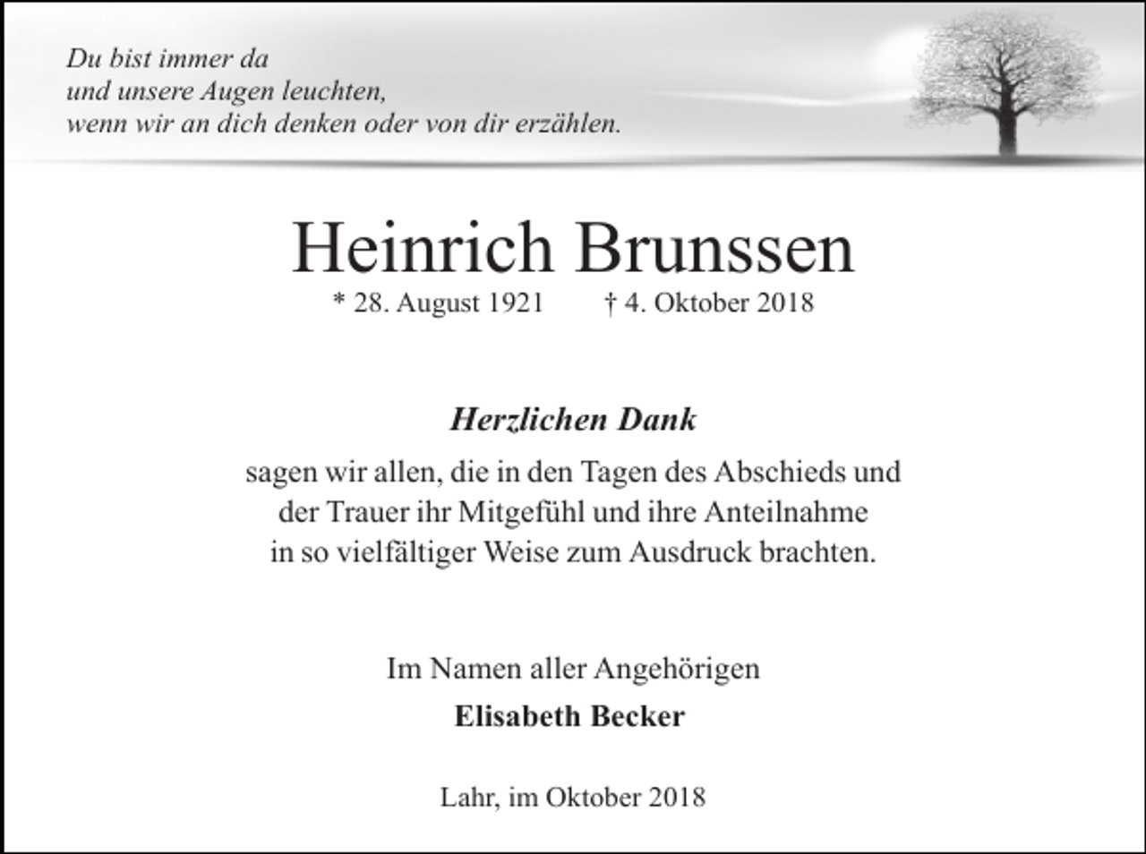 <p>Du bist immer da<br />und unsere Augen leuchten,<br />wenn wir an dich denken oder von dir erzählen.</p><p>Heinrich Brunssen<br />* 28. August 1921</p><p>† 4. Oktober 2018</p><p>Herzlichen Dank<br />sagen wir allen, die in den Tagen des Abschieds und<br />der Trauer ihr Mitgefühl und ihre Anteilnahme<br />in so vielfältiger Weise zum Ausdruck brachten.</p><p>Im Namen aller Angehörigen<br />Elisabeth Becker<br />Lahr, im Oktober 2018</p>