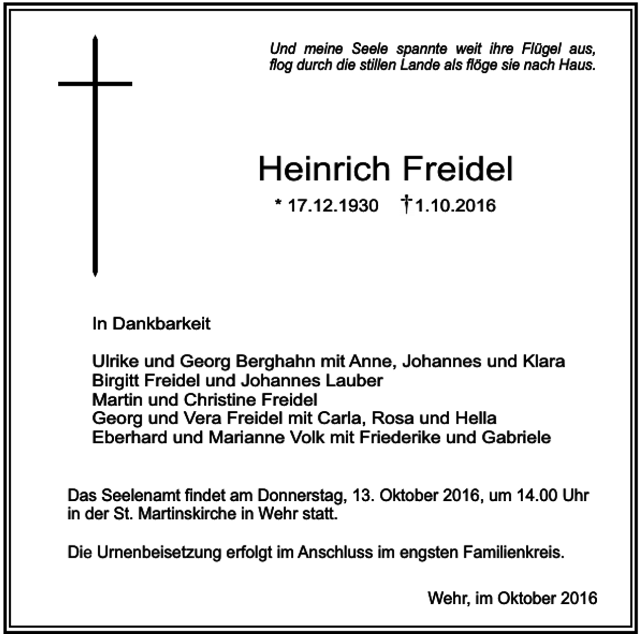 <p>Und meine Seele spannte weit ihre Flügel aus,<br />flog durch die stillen Lande als flöge sie nach Haus.</p><p>Heinrich Freidel<br />* 17.12.1930</p><p>1.10.2016</p><p>In Dankbarkeit<br />Ulrike und Georg Berghahn mit Anne, Johannes und Klara<br />Birgitt Freidel und Johannes Lauber<br />Martin und Christine Freidel<br />Georg und Vera Freidel mit Carla, Rosa und Hella<br />Eberhard und Marianne Volk mit Friederike und Gabriele<br />Das Seelenamt findet am Donnerstag, 13. Oktober 2016, um 14.00 Uhr<br />in der St. Martinskirche in Wehr statt.<br />Die Urnenbeisetzung erfolgt im Anschluss im engsten Familienkreis.<br />Wehr, im Oktober 2016</p>