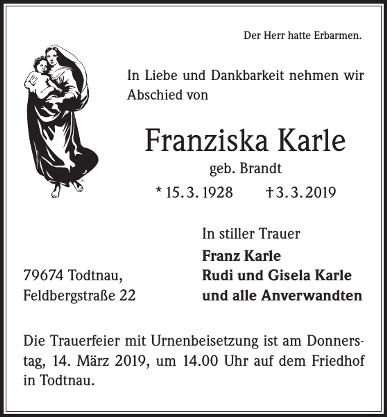 <p>Der Herr hatte Erbarmen.</p><p>In Liebe und Dankbarkeit nehmen wir<br />­A bschied von</p><p>Franziska Karle<br />geb. Brandt<br />* 15. 3. 1928 † 3. 3. 2019</p><p>79674 Todtnau,<br />Feldbergstraße 22</p><p>In stiller Trauer<br />Franz Karle<br />Rudi und Gisela Karle<br />und alle Anverwandten</p><p>Die Trauerfeier mit Urnenbeisetzung ist am Donnerstag, 14. März 2019, um 14.00 Uhr auf dem Friedhof<br />in ­Todtnau.</p>