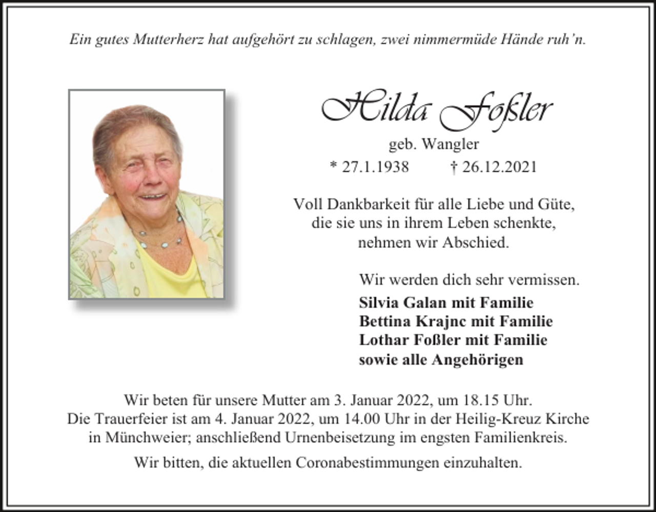 <p>Ein gutes Mutterherz hat aufgehört zu schlagen, zwei nimmermüde Hände ruh’n.</p><p>Hilda Foßler<br />geb. Wangler<br />* 27.1.1938<br />† 26.12.2021<br />Voll Dankbarkeit für alle Liebe und Güte,<br />die sie uns in ihrem Leben schenkte,<br />nehmen wir Abschied.<br />Wir werden dich sehr vermissen.<br />Silvia Galan mit Familie<br />Bettina Krajnc mit Familie<br />Lothar Foßler mit Familie<br />sowie alle Angehörigen<br />Wir beten für unsere Mutter am 3. Januar 2022, um 18.15 Uhr.<br />Die Trauerfeier ist am 4. Januar 2022, um 14.00 Uhr in der Heilig-Kreuz Kirche<br />in Münchweier; anschließend Urnenbeisetzung im engsten Familienkreis.<br />Wir bitten, die aktuellen Coronabestimmungen einzuhalten.</p>