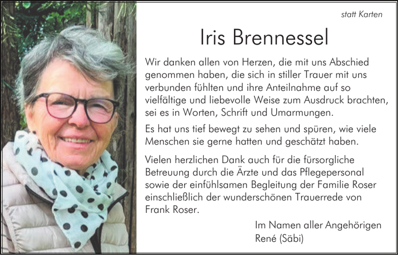 <p>statt Karten</p><p>Iris Brennessel<br />Wir danken allen von Herzen, die mit uns Abschied<br />genommen haben, die sich in stiller Trauer mit uns<br />verbunden fühlten und ihre Anteilnahme auf so<br />vielfältige und liebevolle Weise zum Ausdruck brachten,<br />sei es in Worten, Schrift und Umarmungen.<br />Es hat uns tief bewegt zu sehen und spüren, wie viele<br />Menschen sie gerne hatten und geschätzt haben.<br />Vielen herzlichen Dank auch für die fürsorgliche<br />Betreuung durch die Ärzte und das Pflegepersonal<br />sowie der einfühlsamen Begleitung der Familie Roser<br />einschließlich der wunderschönen Trauerrede von<br />Frank Roser.<br />Im Namen aller Angehörigen<br />René (Säbi)</p>