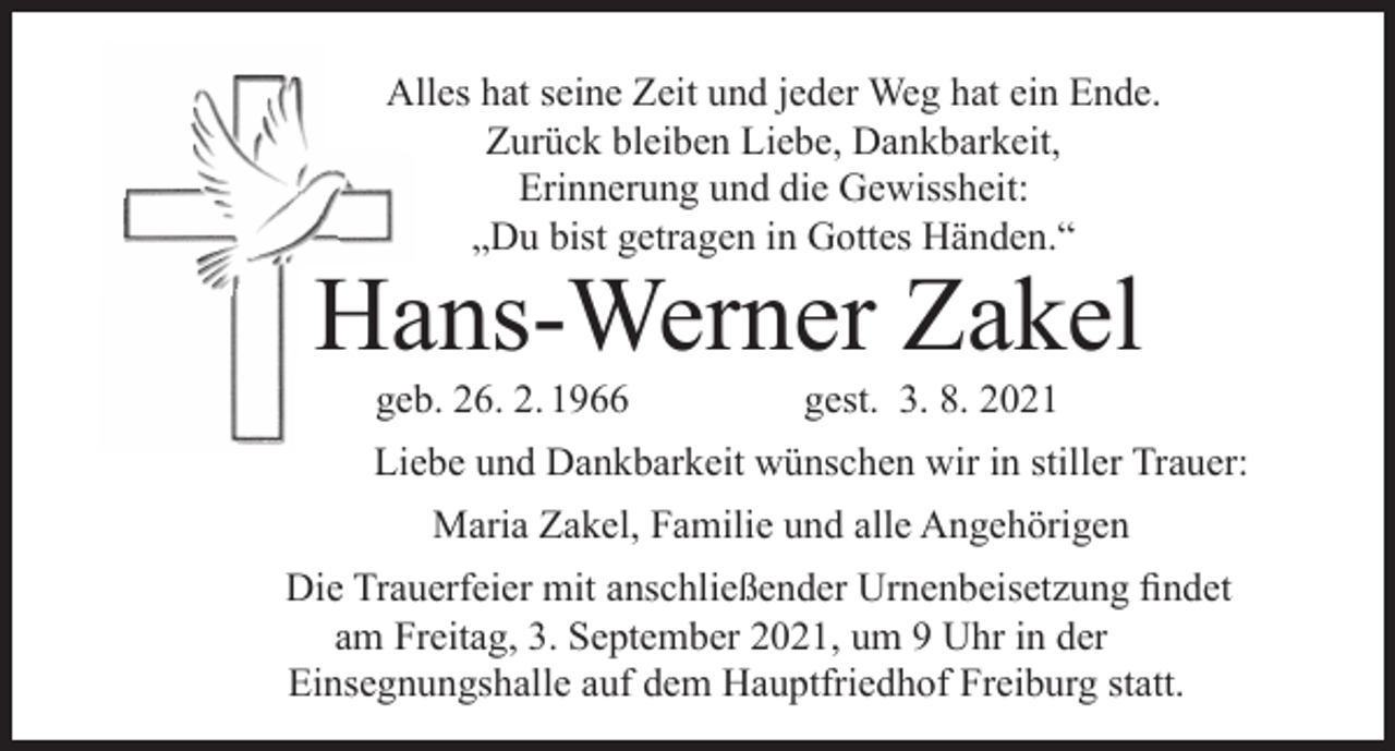 <p>Alles hat seine Zeit und jeder Weg hat ein Ende.<br />Zurück bleiben Liebe, Dankbarkeit,<br />Erinnerung und die Gewissheit:<br />„Du bist getragen in Gottes Händen.“</p><p>Hans-Werner Zakel<br />geb. 26. 2. 1966</p><p>gest. 3. 8. 2021</p><p>Liebe und Dankbarkeit wünschen wir in stiller Trauer:<br />Maria Zakel, Familie und alle Angehörigen<br />Die Trauerfeier mit anschließender Urnenbeisetzung findet<br />am Freitag, 3. September 2021, um 9 Uhr in der<br />Einsegnungshalle auf dem Hauptfriedhof Freiburg statt.</p>