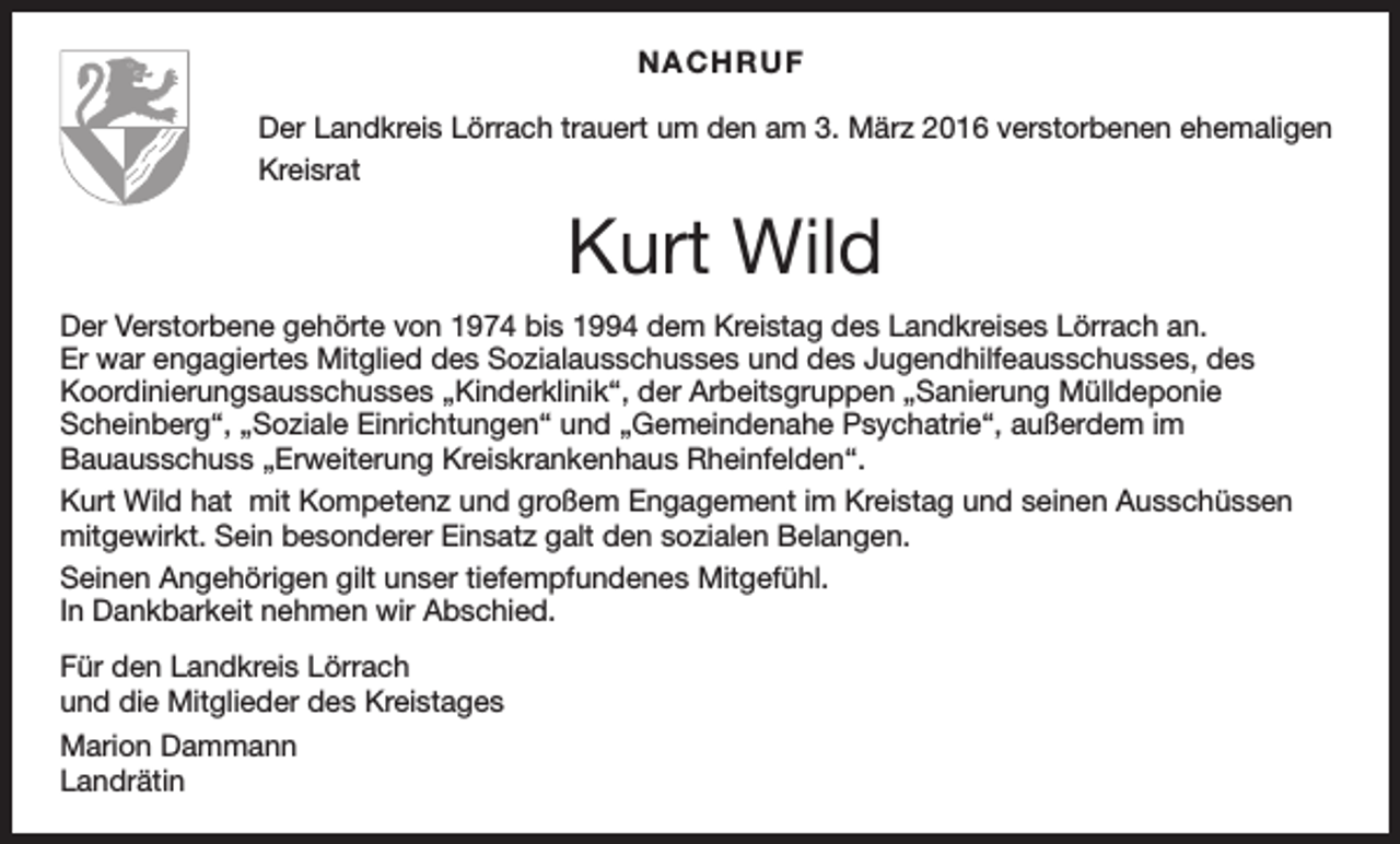 <p>NACHRUF<br />Der Landkreis Lörrach trauert um den am 3. März 2016 verstorbenen ehemaligen<br />Kreisrat</p><p>Kurt Wild<br />Der Verstorbene gehörte von 1974 bis 1994 dem Kreistag des Landkreises Lörrach an.<br />Er war engagiertes Mitglied des Sozialausschusses und des Jugendhilfeausschusses, des<br />Koordinierungsausschusses „Kinderklinik“, der Arbeitsgruppen „Sanierung Mülldeponie<br />Scheinberg“, „Soziale Einrichtungen“ und „Gemeindenahe Psychatrie“, außerdem im<br />Bauausschuss „Erweiterung Kreiskrankenhaus Rheinfelden“.<br />Kurt Wild hat mit Kompetenz und großem Engagement im Kreistag und seinen Ausschüssen<br />mitgewirkt. Sein besonderer Einsatz galt den sozialen Belangen.<br />Seinen Angehörigen gilt unser tiefempfundenes Mitgefühl.<br />In Dankbarkeit nehmen wir Abschied.<br />Für den Landkreis Lörrach<br />und die Mitglieder des Kreistages<br />Marion Dammann<br />Landrätin</p>