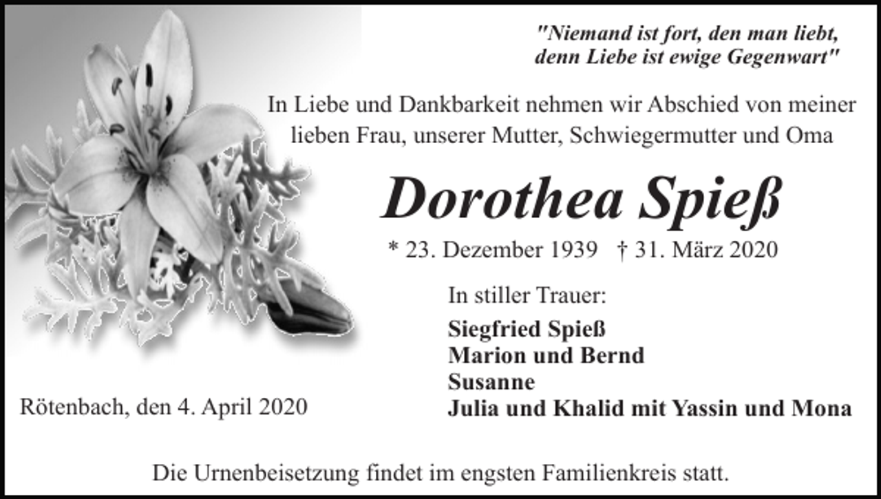 <p>"Niemand ist fort, den man liebt,<br />denn Liebe ist ewige Gegenwart"</p><p>In Liebe und Dankbarkeit nehmen wir Abschied von meiner<br />lieben Frau, unserer Mutter, Schwiegermutter und Oma</p><p>Dorothea Spieß<br />* 23. Dezember 1939 † 31. März 2020</p><p>Rötenbach, den 4. April 2020</p><p>In stiller Trauer:<br />Siegfried Spieß<br />Marion und Bernd<br />Susanne<br />Julia und Khalid mit Yassin und Mona</p><p>Die Urnenbeisetzung findet im engsten Familienkreis statt.</p>
