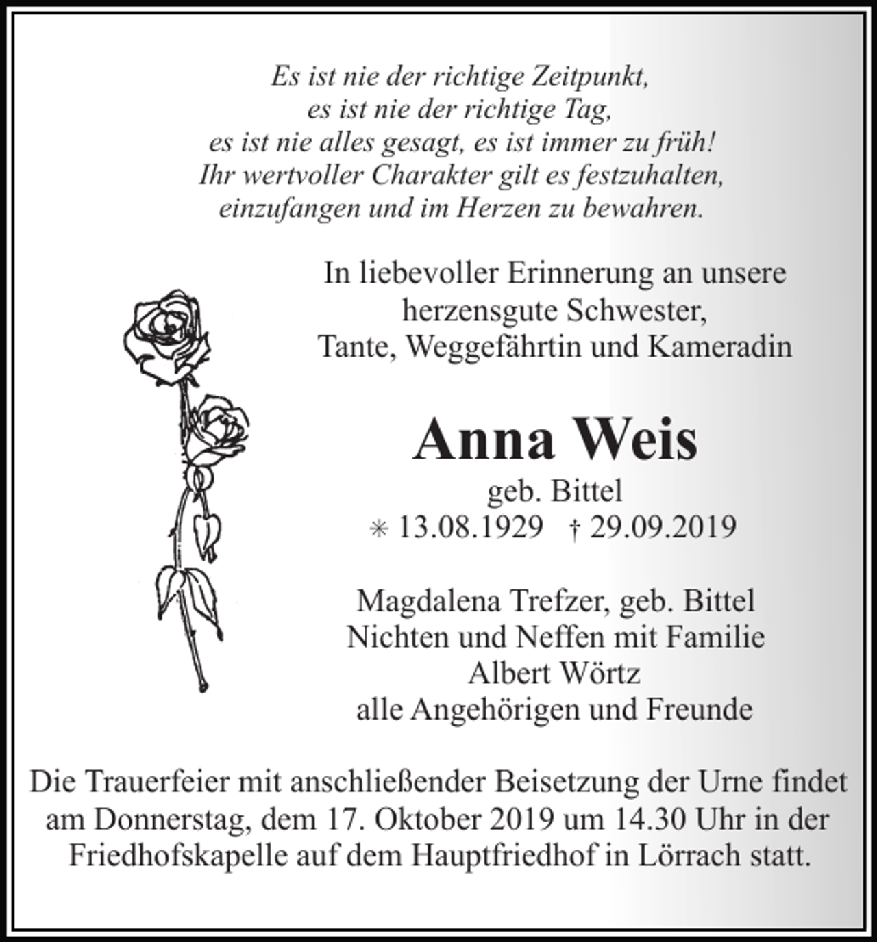 <p>Es ist nie der richtige Zeitpunkt,<br />es ist nie der richtige Tag,<br />es ist nie alles gesagt, es ist immer zu früh!<br />Ihr wertvoller Charakter gilt es festzuhalten,<br />einzufangen und im Herzen zu bewahren.</p><p>In liebevoller Erinnerung an unsere<br />herzensgute Schwester,<br />Tante, Weggefährtin und Kameradin</p><p>Anna Weis<br />✳</p><p>geb. Bittel<br />13.08.1929 † 29.09.2019</p><p>Magdalena Trefzer, geb. Bittel<br />Nichten und Neffen mit Familie<br />Albert Wörtz<br />alle Angehörigen und Freunde<br />Die Trauerfeier mit anschließender Beisetzung der Urne findet<br />am Donnerstag, dem 17. Oktober 2019 um 14.30 Uhr in der<br />Friedhofskapelle auf dem Hauptfriedhof in Lörrach statt.</p>