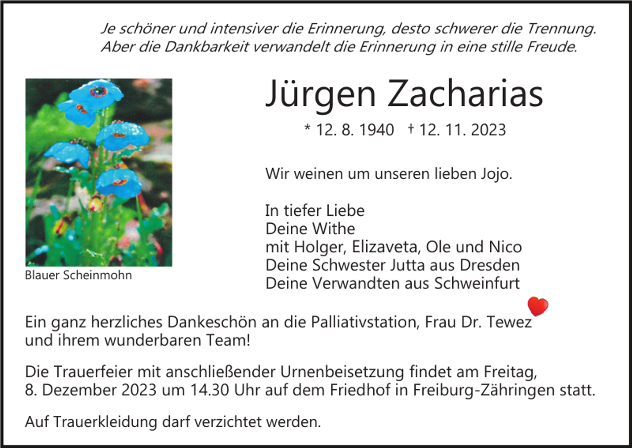 <p>Je schöner und intensiver die Erinnerung, desto schwerer die Trennung.<br />Aber die Dankbarkeit verwandelt die Erinnerung in eine stille Freude.</p><p>Jürgen Zacharias<br />* 12. 8. 1940 † 12. 11. 2023<br />Wir weinen um unseren lieben Jojo.</p><p>Blauer Scheinmohn</p><p>In tiefer Liebe<br />Deine Withe<br />mit Holger, Elizaveta, Ole und Nico<br />Deine Schwester Jutta aus Dresden<br />Deine Verwandten aus Schweinfurt</p><p>Ein ganz herzliches Dankeschön an die Palliativstation, Frau Dr. Tewez<br />und ihrem wunderbaren Team!<br />Die Trauerfeier mit anschließender Urnenbeisetzung findet am Freitag,<br />8. Dezember 2023 um 14.30 Uhr auf dem Friedhof in Freiburg­Zähringen statt.<br />Auf Trauerkleidung darf verzichtet werden.</p>