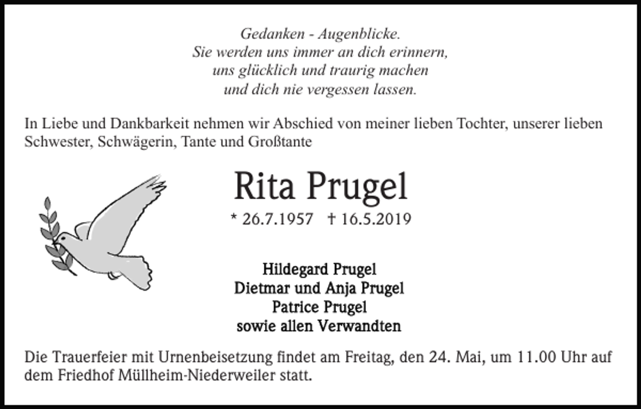 <p>Gedanken - Augenblicke.<br />Sie werden uns immer an dich erinnern,<br />uns glücklich und traurig machen<br />und dich nie vergessen lassen.<br />In Liebe und Dankbarkeit nehmen wir Abschied von meiner lieben Tochter, unserer lieben<br />Schwester, Schwägerin, Tante und Großtante</p><p>Rita Prugel<br />* 26.7.1957 † 16.5.2019</p><p>Die Trauerfeier mit Urnenbeisetzung findet am Freitag, den 24. Mai, um 11.00 Uhr auf<br />dem Friedhof Müllheim-Niederweiler statt.</p>