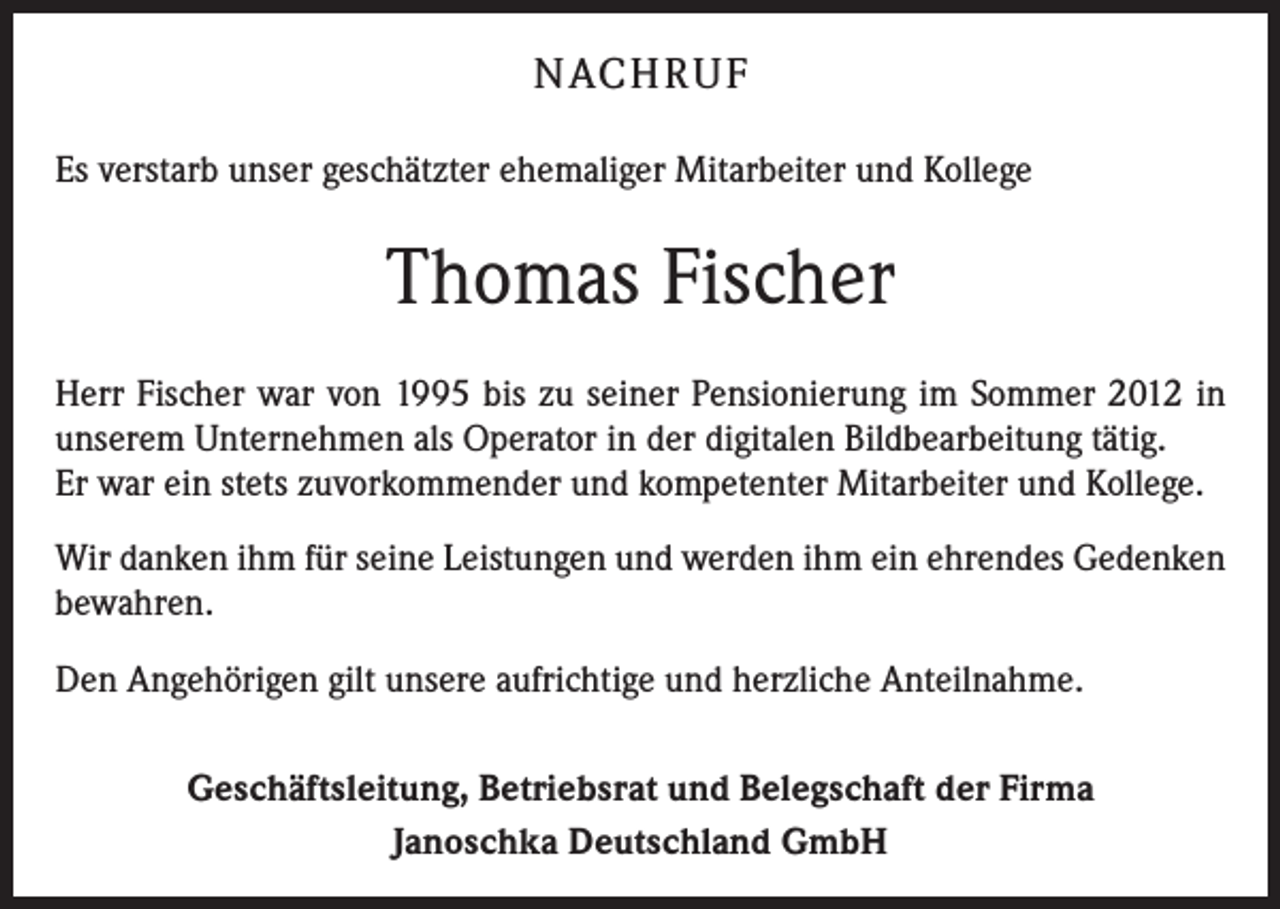 <p>NACH R U F<br />Es verstarb unser geschätzter ehemaliger Mitarbeiter und Kollege</p><p>Thomas Fischer<br />Herr Fischer war von 1995 bis zu seiner Pensionierung im Sommer 2012 in<br />unserem Unternehmen als Operator in der digitalen Bildbearbeitung tätig.<br />Er war ein stets zuvorkommender und kompetenter Mitarbeiter und Kollege.<br />Wir danken ihm für seine Leistungen und werden ihm ein ehrendes Gedenken<br />bewahren.<br />Den Angehörigen gilt unsere aufrichtige und herzliche Anteilnahme.<br />Geschäftsleitung, Betriebsrat und Belegschaft der Firma<br />Janoschka Deutschland GmbH</p>