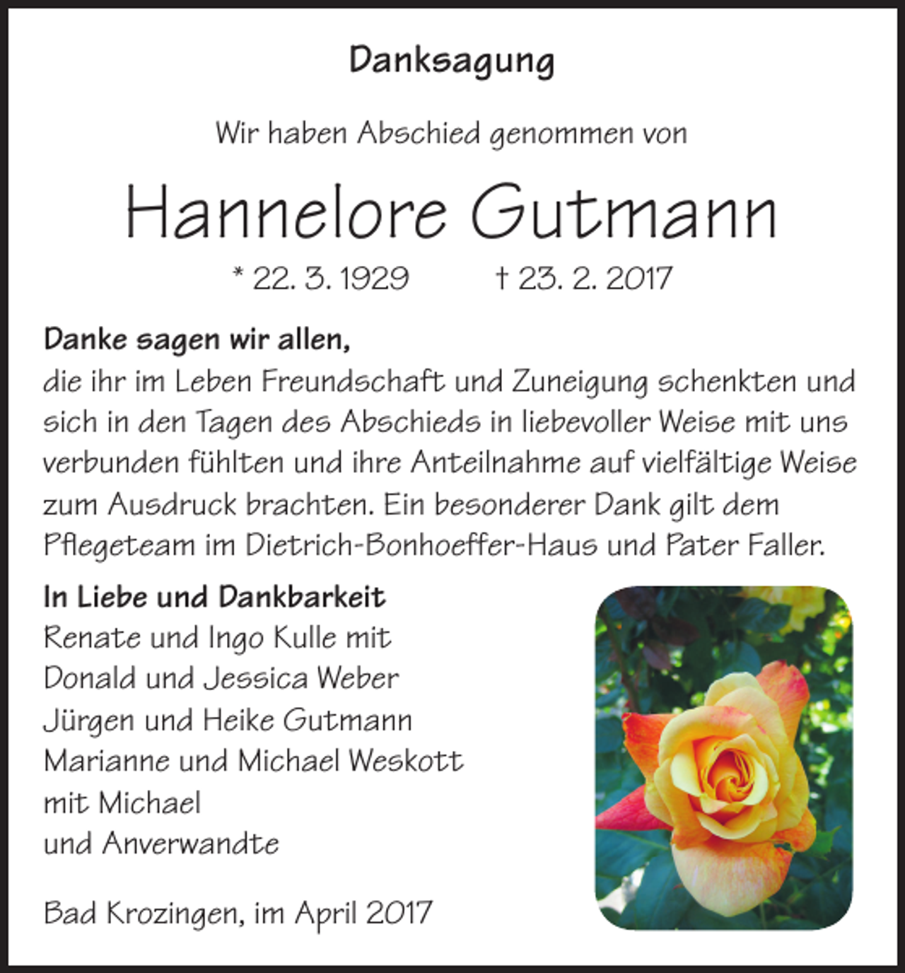 <p>Danksagung<br />Wir haben Abschied genommen von</p><p>Hannelore Gutmann<br />* 22. 3. 1929</p><p>† 23. 2. 2017</p><p>Danke sagen wir allen,<br />die ihr im Leben Freundschaft und Zuneigung schenkten und<br />sich in den Tagen des Abschieds in liebevoller Weise mit uns<br />verbunden fühlten und ihre Anteilnahme auf vielfältige Weise<br />zum Ausdruck brachten. Ein besonderer Dank gilt dem<br />Pflegeteam im Dietrich-Bonhoeffer-Haus und Pater Faller.<br />In Liebe und Dankbarkeit<br />Renate und Ingo Kulle mit<br />Donald und Jessica Weber<br />Jürgen und Heike Gutmann<br />Marianne und Michael Weskott<br />mit Michael<br />und Anverwandte<br />Bad Krozingen, im April 2017</p>