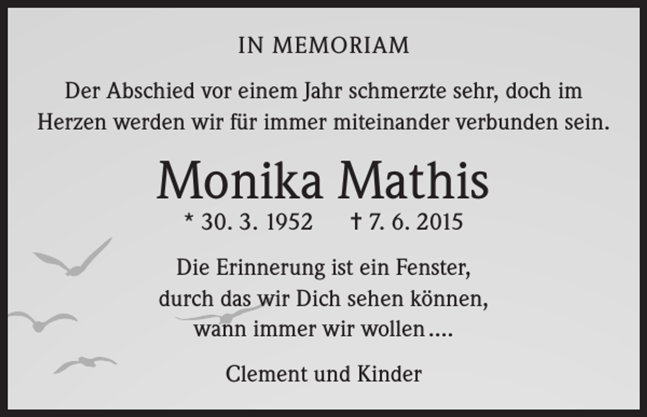 <p>IN MEMORIAM<br />Der Abschied vor einem Jahr schmerzte sehr, doch im<br />Herzen werden wir für immer miteinander verbunden sein.</p><p>Monika Mathis<br />* 30. 3. 1952</p><p>= 7. 6. 2015</p><p>Die Erinnerung ist ein Fenster,<br />durch das wir Dich sehen können,<br />wann immer wir wollen ….<br />Clement und Kinder</p>