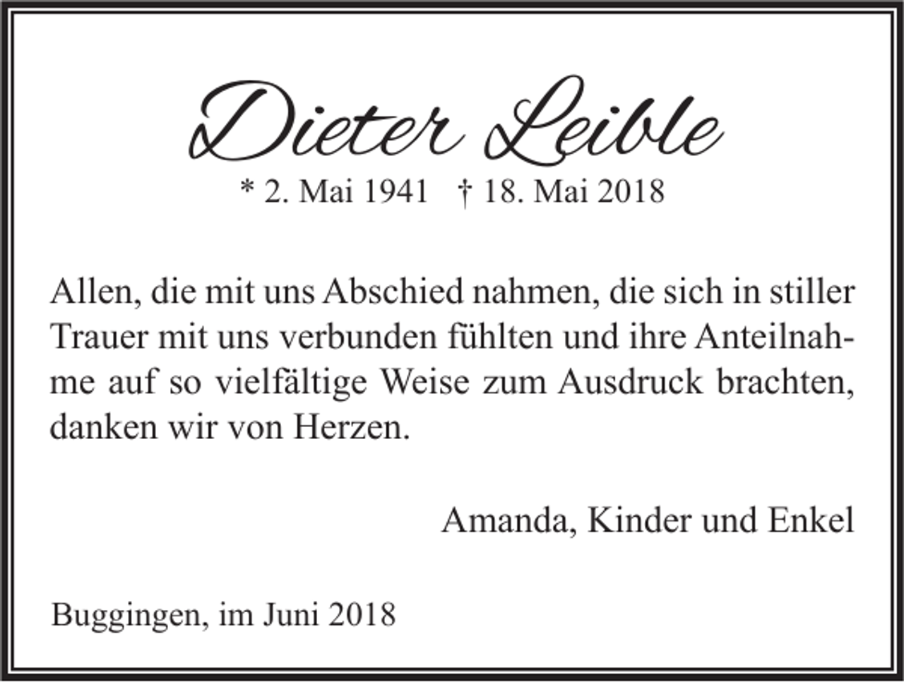 <p>DieterLeible<br />Dieter<br />Leible<br />** 2.<br />2. Mai<br />M ai 11941<br />9 4 1 †† 118.<br />8. Mai<br />M ai 22</p><p>All e n, didie<br />Allen,<br />e mit<br />mit uuns<br />ns AAbschied<br />bs c hi e d nnahmen,<br />a h m e n, didie<br />e sisich<br />c h i in<br />n still<br />stiller<br />er<br />Tr<br />a u er mit<br />mit uuns<br />ns vverbunden<br />er b u n d e n ffühlten<br />ü hlt e n uund<br />n d i ihre<br />hr e AnteilnahA nt eil n a h Trauer<br />mme<br />e a auf<br />uf s so<br />o vivielfältige<br />elf älti g e Weise<br />Weis e z zum<br />u m AAusdruck<br />us dr u c k brbrachten,<br />a c ht e n,<br />ddanken<br />a n k e n wir<br />wir vvon<br />o n Herzen.<br />H er z e n.<br />AAmanda,<br />m a n d a, Ki<br />Kinder<br />n d er uund<br />n d EEnkel<br />n k el<br />BBuggingen,<br />u g gi n g e n, i im<br />m JJuni<br />u ni 22</p>