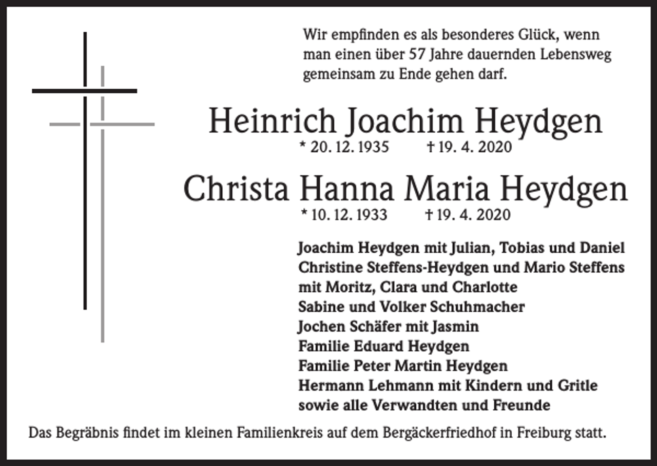 <p>Wir empfinden es als besonderes Glück, wenn<br />man einen über 57 Jahre dauernden Lebensweg<br />gemeinsam zu Ende gehen darf.</p><p>Heinrich Joachim Heydgen<br />* 20. 12. 1935</p><p>† 19. 4. 2020</p><p>Christa Hanna Maria Heydgen<br />* 10. 12. 1933</p><p>† 19. 4. 2020</p><p>Joachim Heydgen mit Julian, Tobias und Daniel<br />Christine Steffens-Heydgen und Mario Steffens<br />mit Moritz, Clara und Charlotte<br />Sabine und Volker Schuhmacher<br />Jochen Schäfer mit Jasmin<br />Familie Eduard Heydgen<br />Familie Peter Martin Heydgen<br />Hermann Lehmann mit Kindern und Gritle<br />sowie alle Verwandten und Freunde<br />Das Begräbnis findet im kleinen Familienkreis auf dem Bergäckerfriedhof in Freiburg statt.</p>