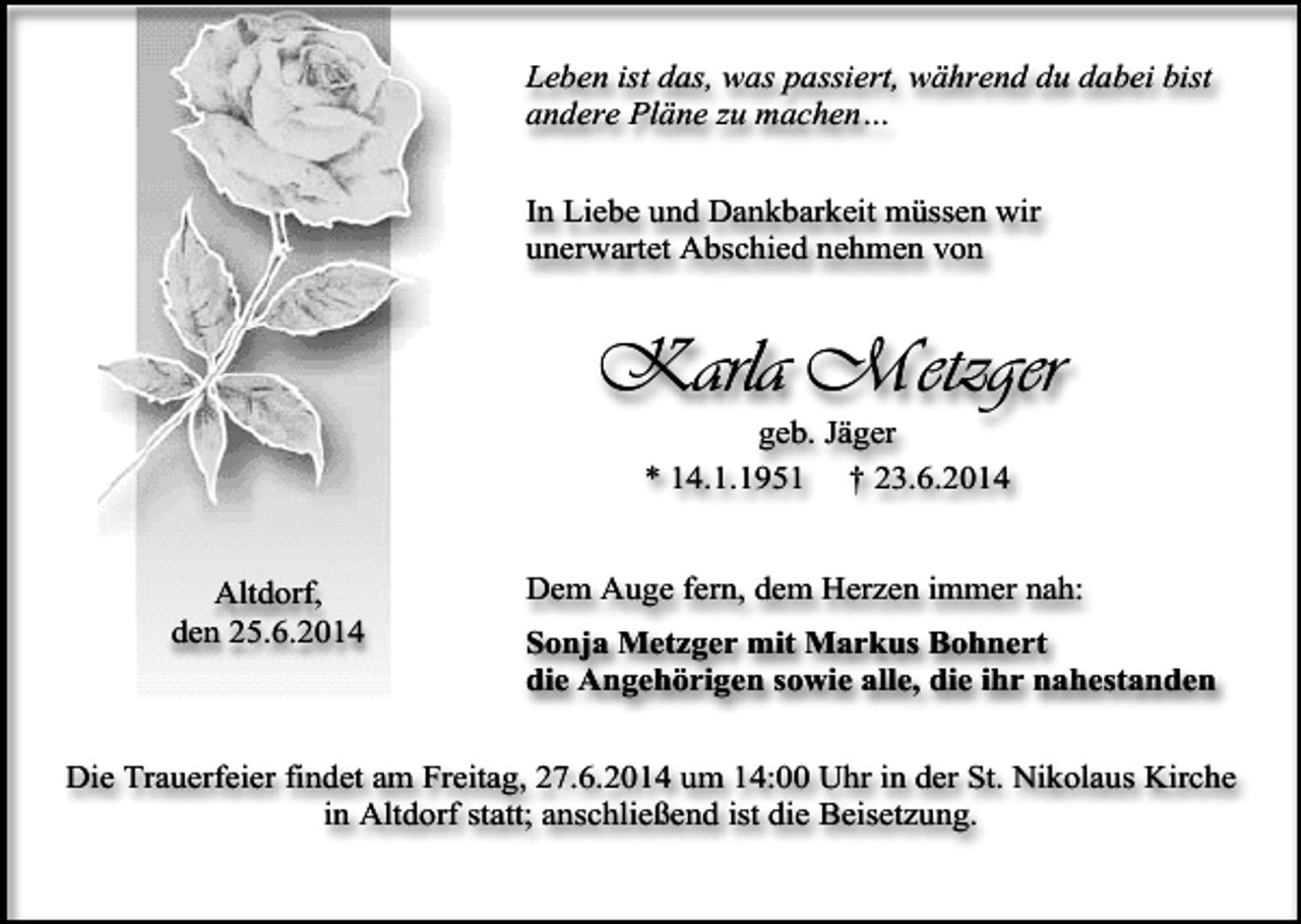 <p>Leben ist das, was passiert, während du dabei bist<br />andere Pläne zu machen…<br />In Liebe und Dankbarkeit müssen wir<br />unerwartet Abschied nehmen von</p><p>Karla Metzger<br />geb. Jäger<br />* 14.1.1951 † 23.6.2014</p><p>Altdorf,<br />den 25.6.2014</p><p>Dem Auge fern, dem Herzen immer nah:<br />Sonja Metzger mit Markus Bohnert<br />die Angehörigen sowie alle, die ihr nahestanden</p><p>Die Trauerfeier findet am Freitag, 27.6.2014 um 14:00 Uhr in der St. Nikolaus Kirche<br />in Altdorf statt; anschließend ist die Beisetzung.</p>