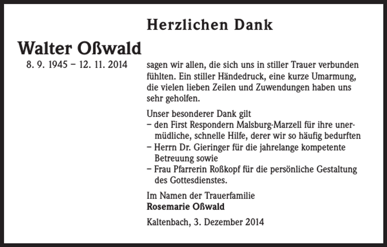 <p>Herzlichen Dank</p><p>Walter Oßwald<br />8. 9. 1945 – 12. 11. 2014</p><p>s agen wir allen, die sich uns in stiller Trauer verbunden<br />fühlten. Ein stiller Händedruck, eine kurze Umarmung,<br />die vielen lieben Zeilen und Zuwendungen haben uns<br />sehr geholfen.</p><p>Unser besonderer Dank gilt<br />– den First Respondern ­Malsburg-Marzell für ihre uner­müdliche, schnelle Hilfe, derer wir so häufig bedurften<br />– Herrn Dr. Gieringer für die jahrelange kompetente<br />Betreuung sowie<br />– Frau ­Pfarrerin Roßkopf für die persönliche Gestaltung<br />des Gottesdienstes.</p><p>Im Namen der Trauerfamilie<br />Rosemarie Oßwald</p><p>Kaltenbach, 3. Dezember 2014</p>
