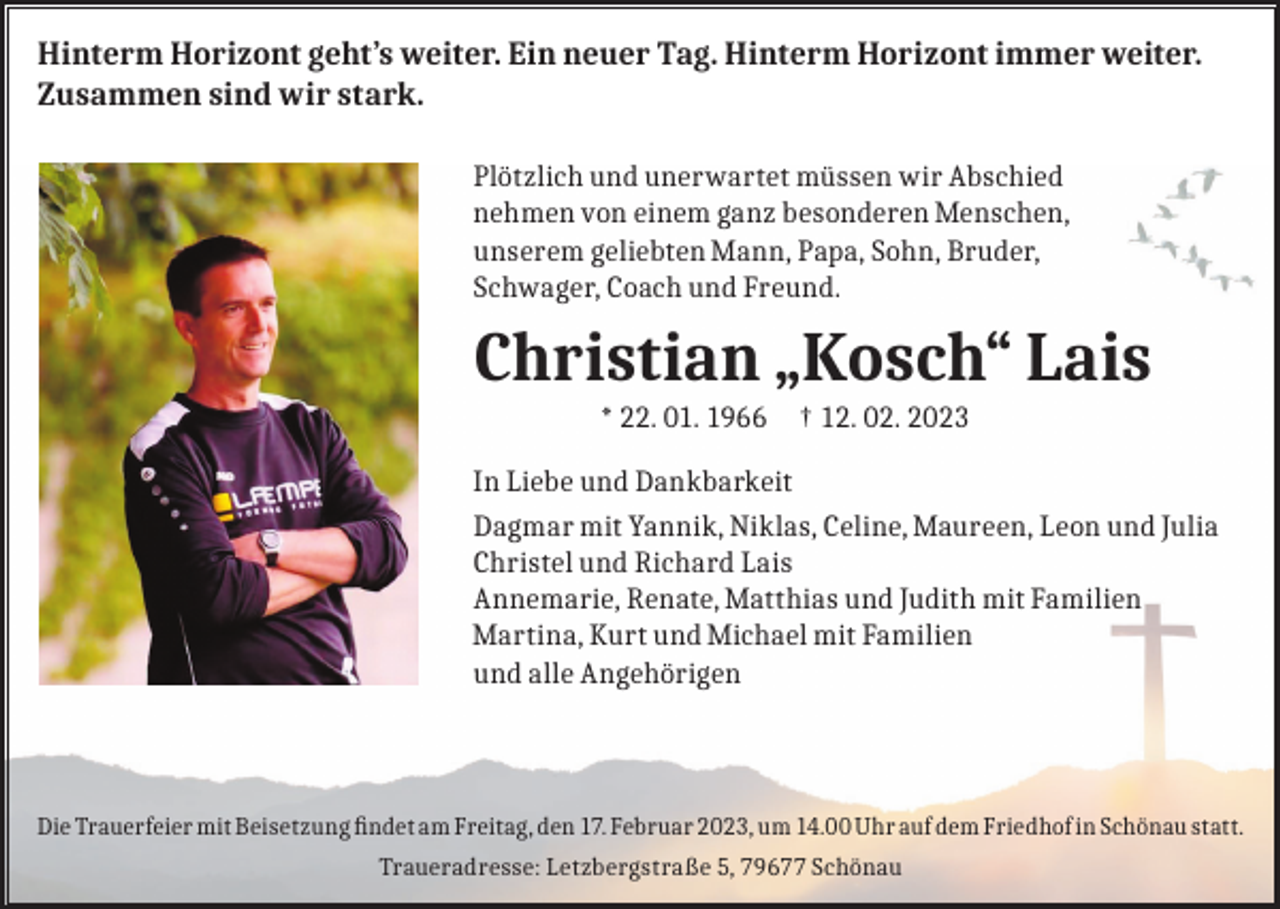 <p>Hinterm Horizont geht’s weiter. Ein neuer Tag. Hinterm Horizont immer weiter.<br />Zusammen sind wir stark.<br />Plötzlich und unerwartet müssen wir Abschied<br />nehmen von einem ganz besonderen Menschen,<br />unserem geliebten Mann, Papa, Sohn, Bruder,<br />Schwager, Coach und Freund.</p><p>Christian „Kosch“ Lais<br />* 22. 01. 1966 † 12. 02. 2023<br />In Liebe und Dankbarkeit<br />Dagmar mit Yannik, Niklas, Celine, Maureen, Leon und Julia<br />Christel und Richard Lais<br />Annemarie, Renate, Matthias und Judith mit Familien<br />Martina, Kurt und Michael mit Familien<br />und alle Angehörigen</p><p>Die Trauerfeier mit Beisetzung findet am Freitag, den 17. Februar 2023, um 14.00 Uhr auf dem Friedhof in Schönau statt.<br />Traueradresse: Letzbergstraße 5, 79677 Schönau</p>