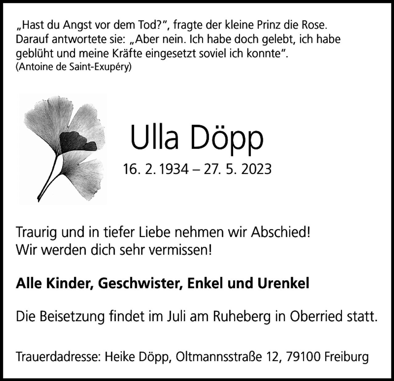 <p>„Hast du Angst vor dem Tod?“, fragte der kleine Prinz die Rose.<br />Darauf antwortete sie: „Aber nein. Ich habe doch gelebt, ich habe<br />geblüht und meine Kräfte eingesetzt soviel ich konnte“.<br />(Antoine de Saint-Exupéry)</p><p>Ulla Döpp<br />16. 2. 1934 – 27. 5. 2023</p><p>Traurig und in tiefer Liebe nehmen wir Abschied!<br />Wir werden dich sehr vermissen!<br />Alle Kinder, Geschwister, Enkel und Urenkel<br />Die Beisetzung findet im Juli am Ruheberg in Oberried statt.<br />Trauerdadresse: Heike Döpp, Oltmannsstraße 12, 79100 Freiburg</p>