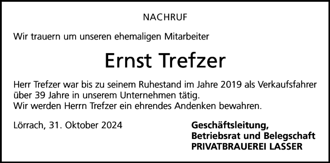 <p>NACHRUF<br />Wir trauern um unseren ehemaligen Mitarbeiter</p><p>Ernst Trefzer<br />Herr Trefzer war bis zu seinem Ruhestand im Jahre 2019 als Verkaufsfahrer<br />über 39 Jahre in unserem Unternehmen tätig.<br />Wir werden Herrn Trefzer ein ehrendes Andenken bewahren.<br />Lörrach, 31. Oktober 2024 Geschäftsleitung,</p><p>Betriebsrat und Belegschaft</p><p>PRIVATBRAUEREI LASSER</p>