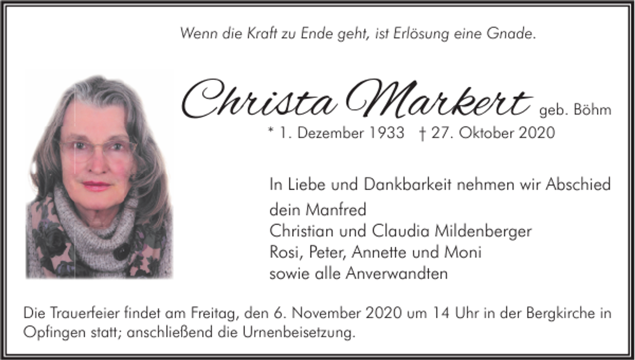 <p>Wenn die Kraft zu Ende geht, ist Erlösung eine Gnade.</p><p>Christa Markert</p><p>geb. Böhm<br />* 1. Dezember 1933 † 27. Oktober 2020</p><p>In Liebe und Dankbarkeit nehmen wir Abschied<br />dein Manfred<br />Christian und Claudia Mildenberger<br />Rosi, Peter, Annette und Moni<br />sowie alle Anverwandten<br />Die Trauerfeier findet am Freitag, den 6. November 2020 um 14 Uhr in der Bergkirche in<br />Opfingen statt; anschließend die Urnenbeisetzung.</p>