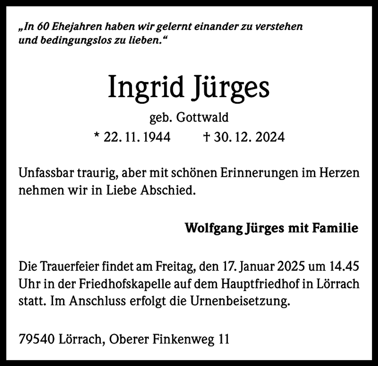 <p>„In 60 Ehejahren haben wir gelernt einander zu verstehen<br />und bedingungslos zu lieben.“</p><p>Ingrid Jürges<br />geb. Gottwald<br />* 22. 11. 1944<br />† 30. 12. 2024<br />Unfassbar traurig, aber mit schönen Erinnerungen im Herzen<br />nehmen wir in Liebe Abschied.<br />Wolfgang Jürges mit Familie<br />Die Trauerfeier findet am Freitag, den 17. Januar 2025 um 14.45<br />Uhr in der Friedhofskapelle auf dem Hauptfriedhof in Lörrach<br />statt. Im Anschluss erfolgt die Urnenbeisetzung.<br />79540 Lörrach, Oberer Finkenweg 11</p>