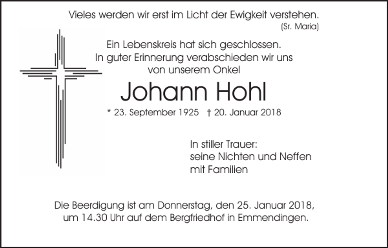 <p>ViVieles<br />el es werden<br />w er d e n wir<br />wir erst<br />erst i im<br />m Licht<br />Li c ht der<br />d er Ewigkeit<br />E wi g k eit verstehen.<br />v erste h e n.<br />((Sr.<br />Sr. Maria)<br />M ari a)</p><p>EiEin<br />n LLebenskreis<br />e b e ns kr eis hat<br />h at sisich<br />c h geschlossen.<br />g es c hl oss e n.<br />IInn guter<br />g ut er Erinnerung<br />Eri n n er u n g verabschieden<br />v er abs c hi e d e n wir<br />wir uuns<br />ns<br />von<br />v o n unserem<br />u ns er e m Onkel<br />O n k el</p><p>JJohann<br />o h a n n Hohl<br />H o hl</p><p>** 23.<br />2 3. SSeptember<br />e pt e m b er 1925<br />1 9 2 5 †† 20.<br />2 0. Januar<br />J a n u ar</p><p>IInn stiller<br />still er Trauer:<br />Tr a u er:<br />sseine<br />ei n e Nichten<br />Ni c ht e n und<br />u n d Neffen<br />N eff e n<br />mitF Familien<br />mit<br />a mili e n<br />DiDie<br />e BBeerdigung<br />e er di g u n g istist aam<br />m Donnerstag,<br />D o n n erst a g, dden<br />e n 225.<br />5. JJanuar<br />a n u ar 2018,<br />2 0 1 8,<br />um<br />u m 14.30<br />1 4. 3 0 Uhr<br />U hr auf<br />a uf dem<br />d e m Bergfriedhof<br />B er gfri e d h of iinn Emmendingen.<br />E m m e ndi n g e n.</p>