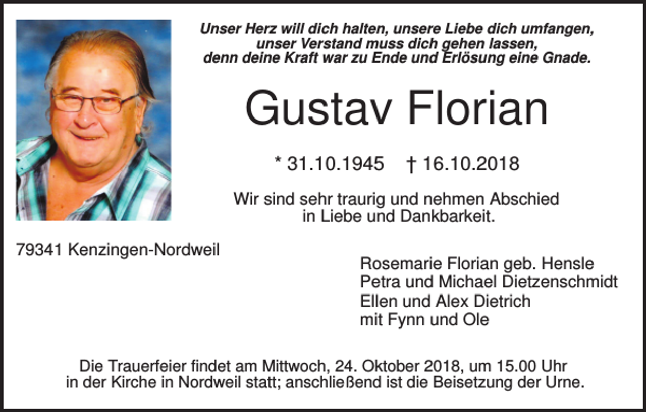 <p>Unser Herz will dich halten, unsere Liebe dich umfangen,<br />unser Verstand muss dich gehen lassen,<br />denn deine Kraft war zu Ende und Erlösung eine Gnade.</p><p>Gustav Florian<br />* 31.10.1945</p><p>† 16.10.2018</p><p>Wir sind sehr traurig und nehmen Abschied<br />in Liebe und Dankbarkeit.<br />79341 Kenzingen-Nordweil</p><p>Rosemarie Florian geb. Hensle<br />Petra und Michael Dietzenschmidt<br />Ellen und Alex Dietrich<br />mit Fynn und Ole</p><p>Die Trauerfeier findet am Mittwoch, 24. Oktober 2018, um 15.00 Uhr<br />in der Kirche in Nordweil statt; anschließend ist die Beisetzung der Urne.</p>