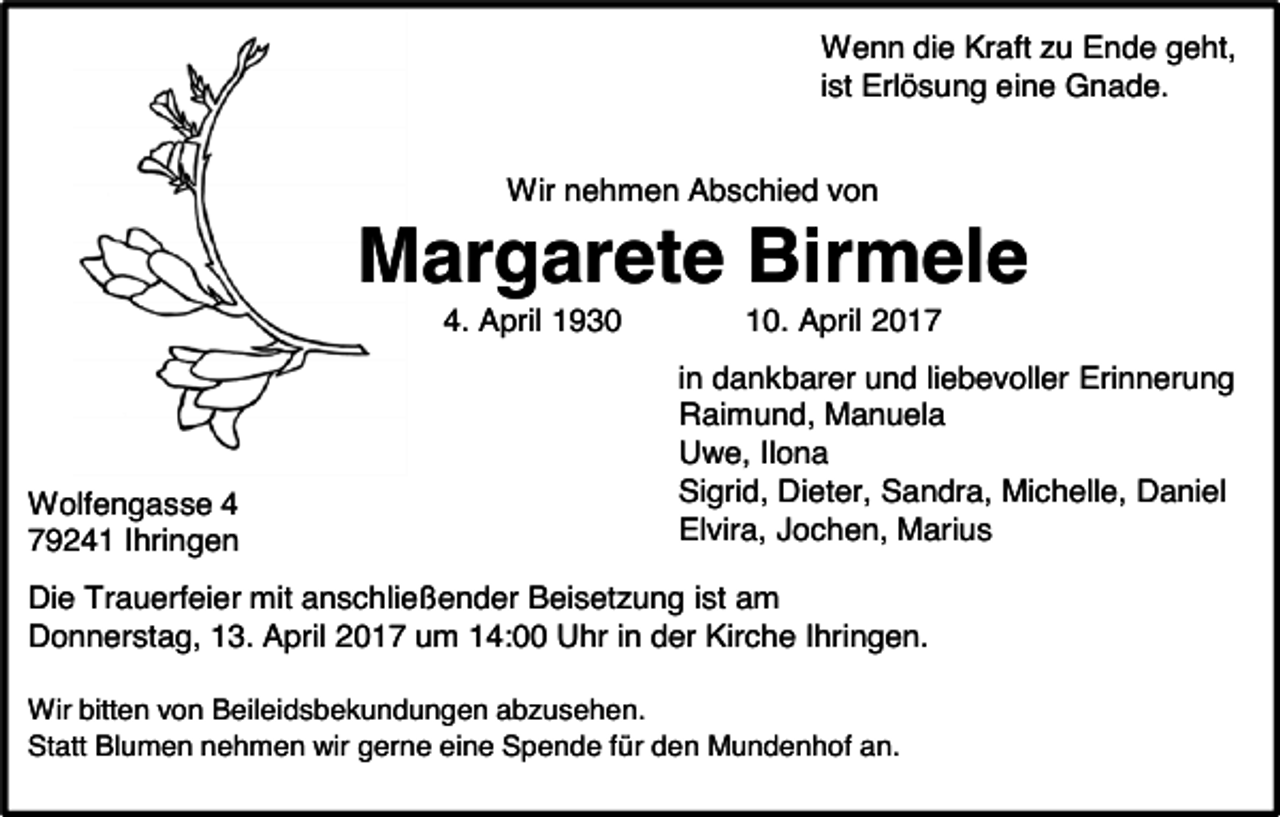 <p>Wenn die Kraft zu Ende geht,<br />ist Erlösung eine Gnade.<br />Wir nehmen Abschied von</p><p>Margarete Birmele<br />4. April 1930</p><p>Wolfengasse 4<br />79241 Ihringen</p><p>10. April 2017<br />in dankbarer und liebevoller Erinnerung<br />Raimund, Manuela<br />Uwe, Ilona<br />Sigrid, Dieter, Sandra, Michelle, Daniel<br />Elvira, Jochen, Marius</p><p>Die Trauerfeier mit anschließender Beisetzung ist am<br />Donnerstag, 13. April 2017 um 14:00 Uhr in der Kirche Ihringen.<br />Wir bitten von Beileidsbekundungen abzusehen.<br />Statt Blumen nehmen wir gerne eine Spende für den Mundenhof an.</p>