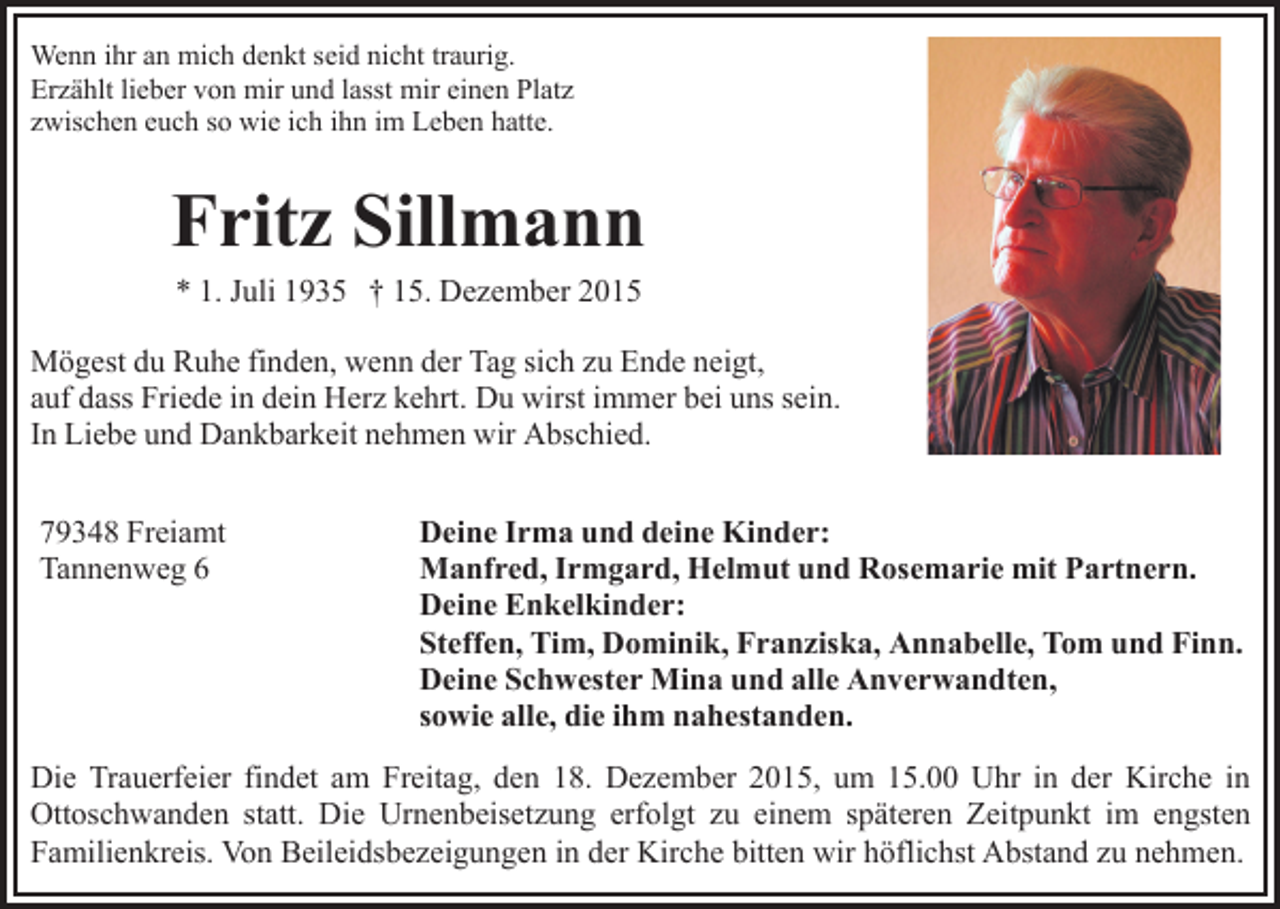 <p>Wenn ihr an mich denkt seid nicht traurig.<br />Erzählt lieber von mir und lasst mir einen Platz<br />zwischen euch so wie ich ihn im Leben hatte.</p><p>Fritz Sillmann<br />* 1. Juli 1935 † 15. Dezember 2015<br />Mögest du Ruhe finden, wenn der Tag sich zu Ende neigt,<br />auf dass Friede in dein Herz kehrt. Du wirst immer bei uns sein.<br />In Liebe und Dankbarkeit nehmen wir Abschied.<br />79348 Freiamt<br />Tannenweg 6</p><p>Deine Irma und deine Kinder:<br />Manfred, Irmgard, Helmut und Rosemarie mit Partnern.<br />Deine Enkelkinder:<br />Steffen, Tim, Dominik, Franziska, Annabelle, Tom und Finn.<br />Deine Schwester Mina und alle Anverwandten,<br />sowie alle, die ihm nahestanden.</p><p>Die Trauerfeier findet am Freitag, den 18. Dezember 2015, um 15.00 Uhr in der Kirche in<br />Ottoschwanden statt. Die Urnenbeisetzung erfolgt zu einem späteren Zeitpunkt im engsten<br />Familienkreis. Von Beileidsbezeigungen in der Kirche bitten wir höflichst Abstand zu nehmen.</p>