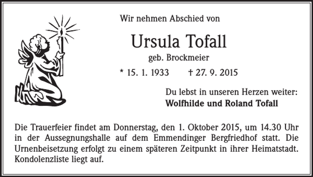 <p>Wir nehmen Abschied von</p><p>Ursula Tofall<br />geb. Brockmeier</p><p>* 15. 1. 1933 † 27. 9. 2015<br />Du lebst in unseren Herzen weiter:<br />Wolfhilde und Roland Tofall<br />Die Trauerfeier findet am Donnerstag, den 1. Oktober 2015, um 14.30 Uhr<br />in der Aussegnungshalle auf dem Emmendinger Bergfriedhof statt. Die<br />­Urnenbeisetzung erfolgt zu einem späteren Zeitpunkt in ihrer Heimatstadt.<br />­Kondolenzliste liegt auf.</p>