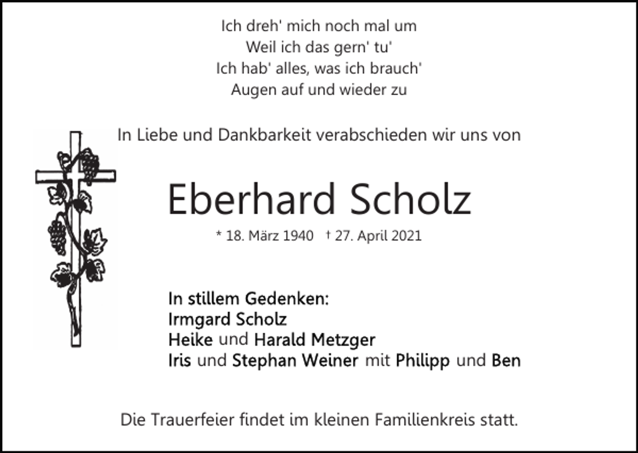 <p>Ich dreh' mich noch mal um<br />Weil ich das gern' tu'<br />Ich hab' alles, was ich brauch'<br />Augen auf und wieder zu</p><p>In Liebe und Dankbarkeit verabschieden wir uns von</p><p>Eberhard Scholz<br />* 18. März 1940 † 27. April 2021</p><p>und<br />und</p><p>mit</p><p>und</p><p>Die Trauerfeier findet im kleinen Familienkreis statt.</p>