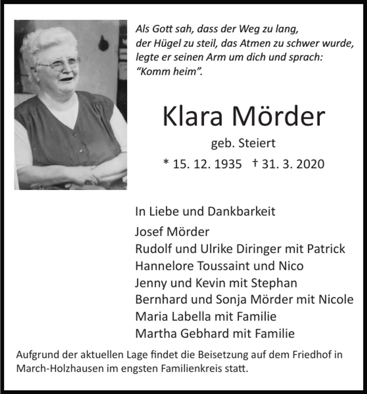 <p>Als Go� sah, dass der Weg zu lang,<br />der Hügel zu steil, das Atmen zu schwer wurde,<br />legte er seinen Arm um dich und sprach:<br />“Komm heim”.</p><p>Klara Mörder<br />geb. Steiert<br />* 15. 12. 1935 † 31. 3. 2020<br />In Liebe und Dankbarkeit<br />Josef Mörder<br />Rudolf und Ulrike Diringer mit Patrick<br />Hannelore Toussaint und Nico<br />Jenny und Kevin mit Stephan<br />Bernhard und Sonja Mörder mit Nicole<br />Maria Labella mit Familie<br />Martha Gebhard mit Familie<br />Aufgrund der aktuellen Lage ﬁndet die Beisetzung auf dem Friedhof in<br />March­Holzhausen im engsten Familienkreis sta�.</p>