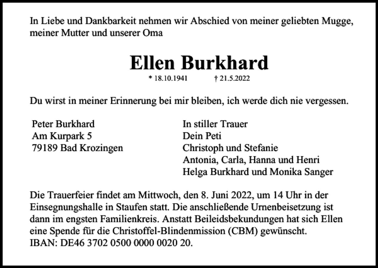 <p>In Liebe und Dankbarkeit nehmen wir Abschied von meiner geliebten Mugge,<br />meiner Mutter und unserer Oma</p><p>Ellen Burkhard<br />* 18.10.1941</p><p>† 21.5.2022</p><p>Du wirst in meiner Erinnerung bei mir bleiben, ich werde dich nie vergessen.<br />Peter Burkhard<br />Am Kurpark 5<br />79189 Bad Krozingen</p><p>In stiller Trauer<br />Dein Peti<br />Christoph und Stefanie<br />Antonia, Carla, Hanna und Henri<br />Helga Burkhard und Monika Sanger</p><p>Die Trauerfeier findet am Mittwoch, den 8. Juni 2022, um 14 Uhr in der<br />Einsegnungshalle in Staufen statt. Die anschließende Urnenbeisetzung ist<br />dann im engsten Familienkreis. Anstatt Beileidsbekundungen hat sich Ellen<br />eine Spende für die Christoffel-Blindenmission (CBM) gewünscht.<br />IBAN: DE46 3702 05.</p>