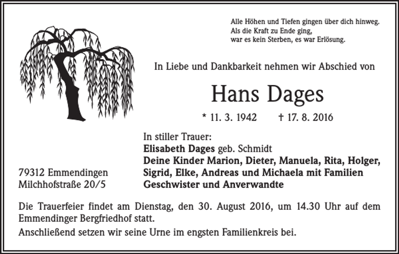 <p>Alle Höhen und Tiefen gingen über dich hinweg.<br />Als die Kraft zu Ende ging,<br />war es kein Sterben, es war Erlösung.</p><p>In Liebe und Dankbarkeit nehmen wir Abschied von</p><p>Hans Dages<br />* 11. 3. 1942 † 17. 8. 2016</p><p>79312 Emmendingen<br />Milchhofstraße 20/5</p><p>In stiller Trauer:</p><p>Elisabeth Dages geb. Schmidt<br />Deine Kinder Marion, Dieter, Manuela, Rita, Holger,<br />Sigrid, Elke, Andreas und Michaela mit Familien<br />Geschwister und Anverwandte</p><p>Die Trauerfeier findet am Dienstag, den 30. August 2016, um 14.30 Uhr auf dem<br />Emmendinger Bergfriedhof statt.<br />Anschließend setzen wir seine Urne im engsten Familienkreis bei.</p>