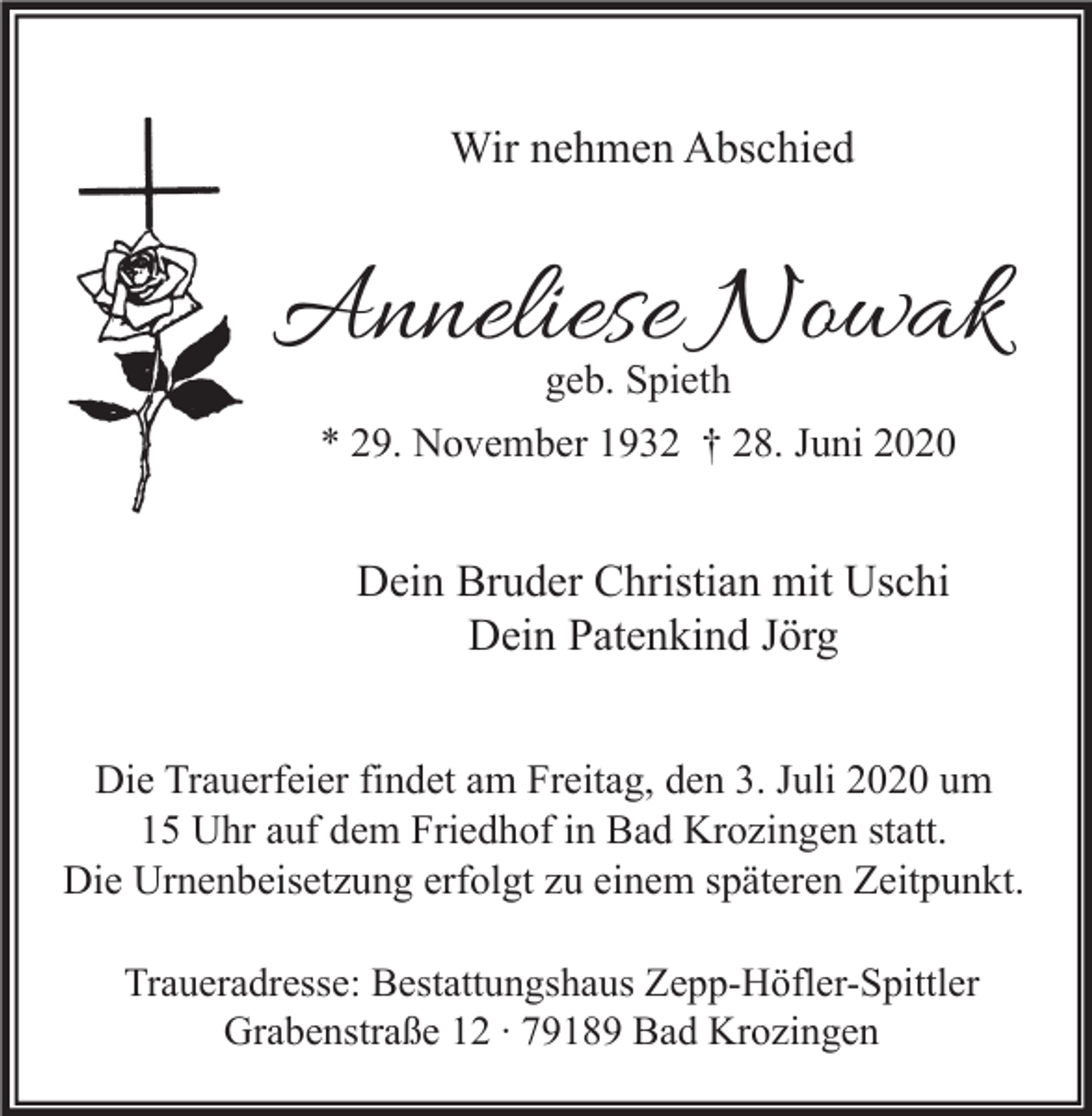 <p>Wir nehmen Abschied</p><p>Anneliese Nowak<br />geb. Spieth<br />* 29. November 1932 † 28. Juni 2020</p><p>Dein Bruder Christian mit Uschi<br />Dein Patenkind Jörg<br />Die Trauerfeier findet am Freitag, den 3. Juli 2020 um<br />15 Uhr auf dem Friedhof in Bad Krozingen statt.<br />Die Urnenbeisetzung erfolgt zu einem späteren Zeitpunkt.<br />Traueradresse: Bestattungshaus Zepp-Höfler-Spittler<br />Grabenstraße 12 ∙ 79189 Bad Krozingen</p>