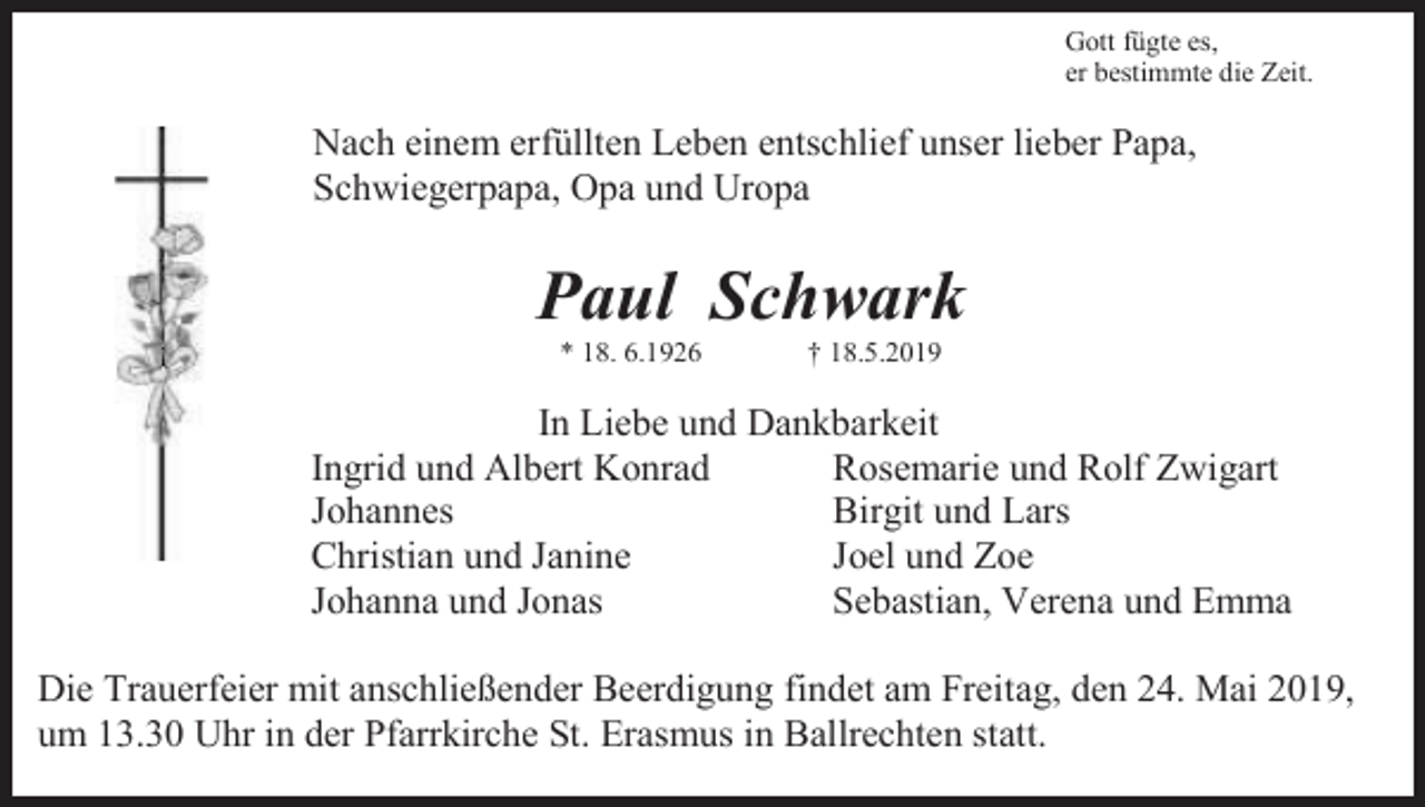<p>Gott fügte es,<br />er bestimmte die Zeit.</p><p>Nach einem erfüllten Leben entschlief unser lieber Papa,<br />Schwiegerpapa, Opa und Uropa</p><p>Paul Schwark<br />* 18. 6.1926</p><p>† 18.5.2019</p><p>In Liebe und Dankbarkeit<br />Ingrid und Albert Konrad<br />Rosemarie und Rolf Zwigart<br />Johannes<br />Birgit und Lars<br />Christian und Janine<br />Joel und Zoe<br />Johanna und Jonas<br />Sebastian, Verena und Emma<br />Die Trauerfeier mit anschließender Beerdigung findet am Freitag, den 24. Mai 2019,<br />um 13.30 Uhr in der Pfarrkirche St. Erasmus in Ballrechten statt.</p>