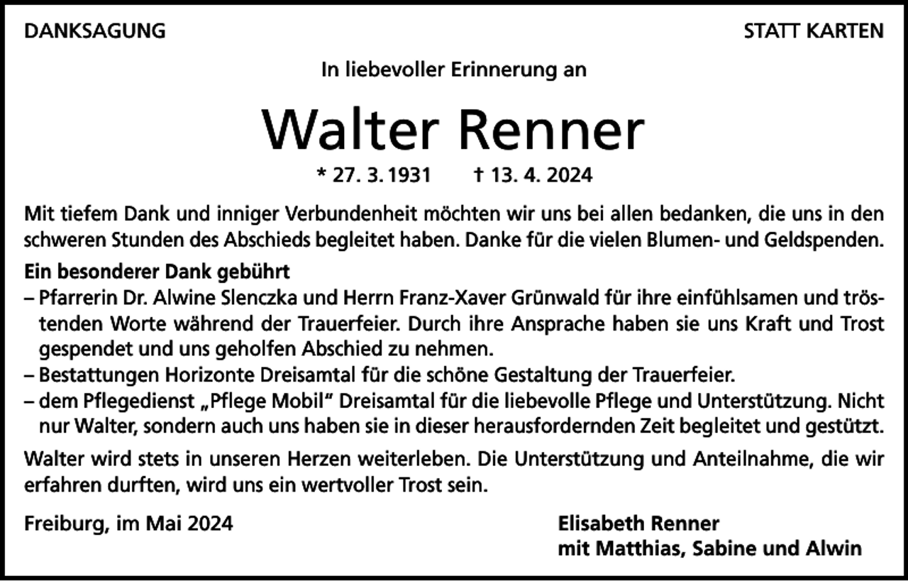 <p>DANKSAGUNG</p><p>STATT KARTEN<br />In liebevoller Erinnerung an</p><p>Walter Renner<br />* 27. 3. 1931 † 13. 4. 2024</p><p>Mit tiefem Dank und inniger Verbundenheit möchten wir uns bei allen bedanken, die uns in den<br />schweren Stunden des Abschieds begleitet haben. Danke für die vielen Blumen- und Geldspenden.<br />Ein besonderer Dank gebührt<br />– Pfarrerin Dr. Alwine Slenczka und Herrn Franz-Xaver Grünwald für ihre einfühlsamen und tröstenden Worte während der Trauerfeier. Durch ihre Ansprache haben sie uns Kraft und Trost<br />gespendet und uns geholfen Abschied zu nehmen.<br />– Bestattungen Horizonte Dreisamtal für die schöne Gestaltung der Trauerfeier.<br />– dem Pflegedienst „Pflege Mobil“ Dreisamtal für die liebevolle Pflege und Unterstützung. ­Nicht<br />nur Walter, sondern auch uns haben sie in dieser herausfordernden Zeit b<br />­ egleitet und gestützt.<br />Walter wird stets in unseren Herzen weiterleben. Die Unterstützung und Anteilnahme, die wir<br />erfahren ­durften, wird uns ein wertvoller Trost sein.<br />Freiburg, im Mai 2024</p><p>Elisabeth Renner<br />mit Matthias, Sabine und Alwin</p>