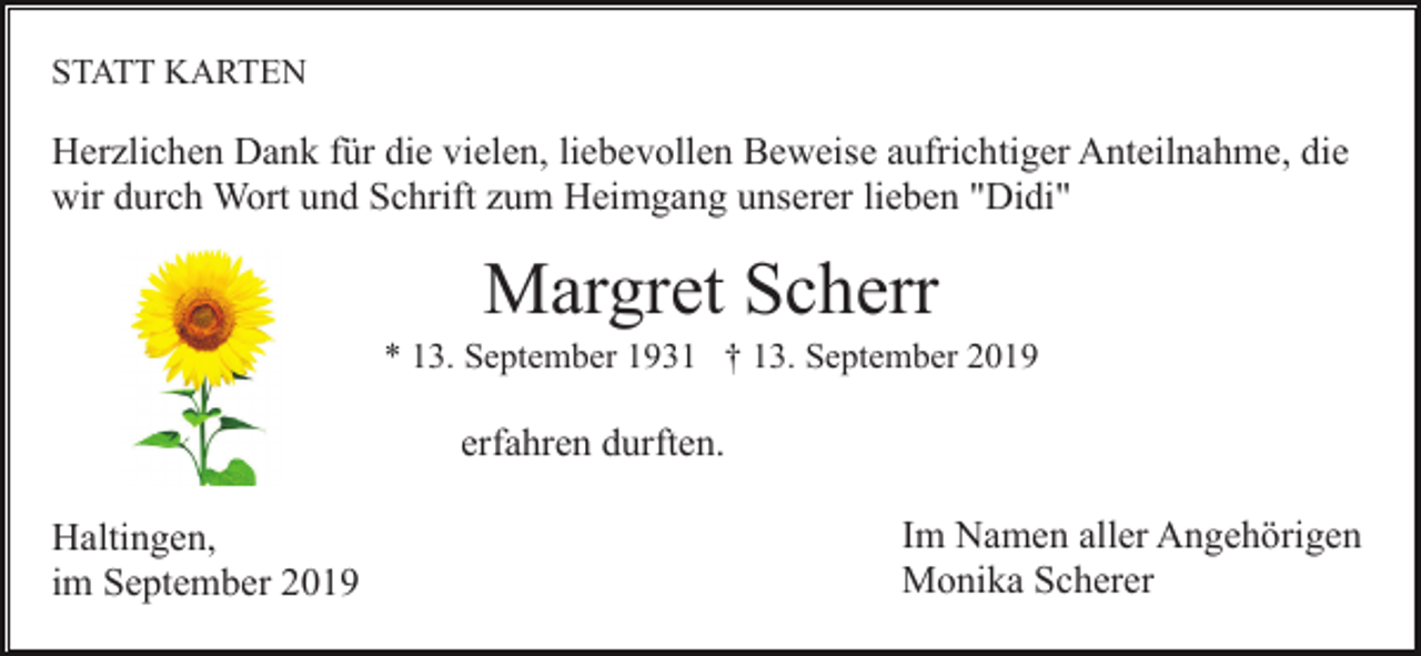 <p>STATT KARTEN</p><p>Herzlichen Dank für die vielen, liebevollen Beweise aufrichtiger Anteilnahme, die<br />wir durch Wort und Schrift zum Heimgang unserer lieben "Didi"</p><p>Margret Scherr<br />* 13. September 1931 † 13. September 2019</p><p>erfahren durften.<br />Haltingen,<br />im September 2019</p><p>Im Namen aller Angehörigen<br />Monika Scherer</p>