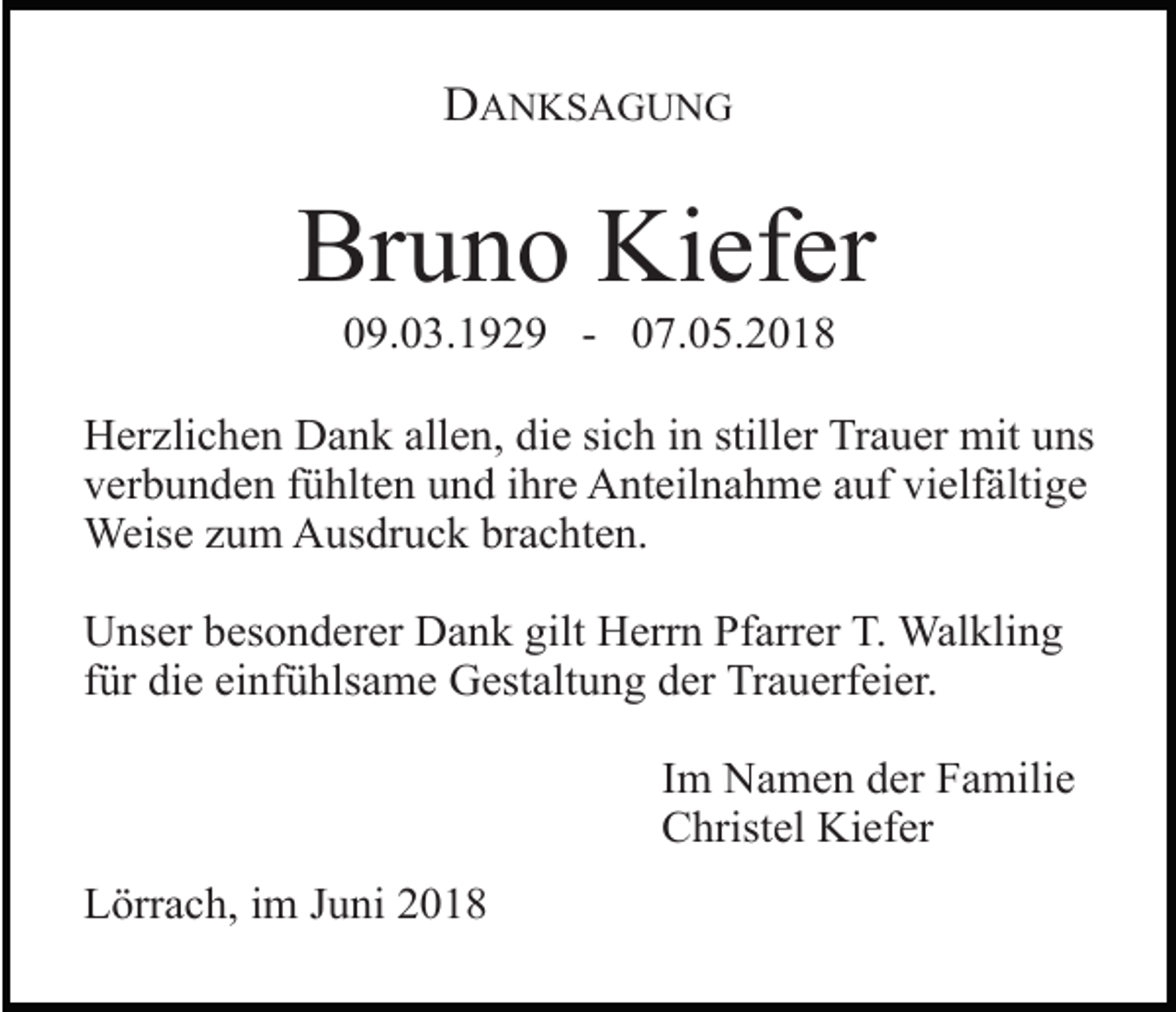 <p>DANKSAGUNG</p><p>Bruno Kiefer<br />09.03.1929 - 07.05.2018<br />Herzlichen Dank allen, die sich in stiller Trauer mit uns<br />verbunden fühlten und ihre Anteilnahme auf vielfältige<br />Weise zum Ausdruck brachten.<br />Unser besonderer Dank gilt Herrn Pfarrer T. Walkling<br />für die einfühlsame Gestaltung der Trauerfeier.<br />Im Namen der Familie<br />Christel Kiefer<br />Lörrach, im Juni 2018</p>