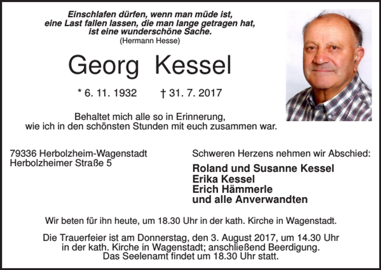 <p>Einschlafen dürfen, wenn man müde ist,<br />eine Last fallen lassen, die man lange getragen hat,<br />ist eine wunderschöne Sache.<br />(Hermann Hesse)</p><p>Georg Kessel<br />* 6. 11. 1932</p><p>† 31. 7. 2017</p><p>Behaltet mich alle so in Erinnerung,<br />wie ich in den schönsten Stunden mit euch zusammen war.<br />79336 Herbolzheim-Wagenstadt<br />Herbolzheimer Straße 5</p><p>Schweren Herzens nehmen wir Abschied:</p><p>Roland und Susanne Kessel<br />Erika Kessel<br />Erich Hämmerle<br />und alle Anverwandten</p><p>Wir beten für ihn heute, um 18.30 Uhr in der kath. Kirche in Wagenstadt.</p><p>Die Trauerfeier ist am Donnerstag, den 3. August 2017, um 14.30 Uhr<br />in der kath. Kirche in Wagenstadt; anschließend Beerdigung.<br />Das Seelenamt findet um 18.30 Uhr statt.</p>