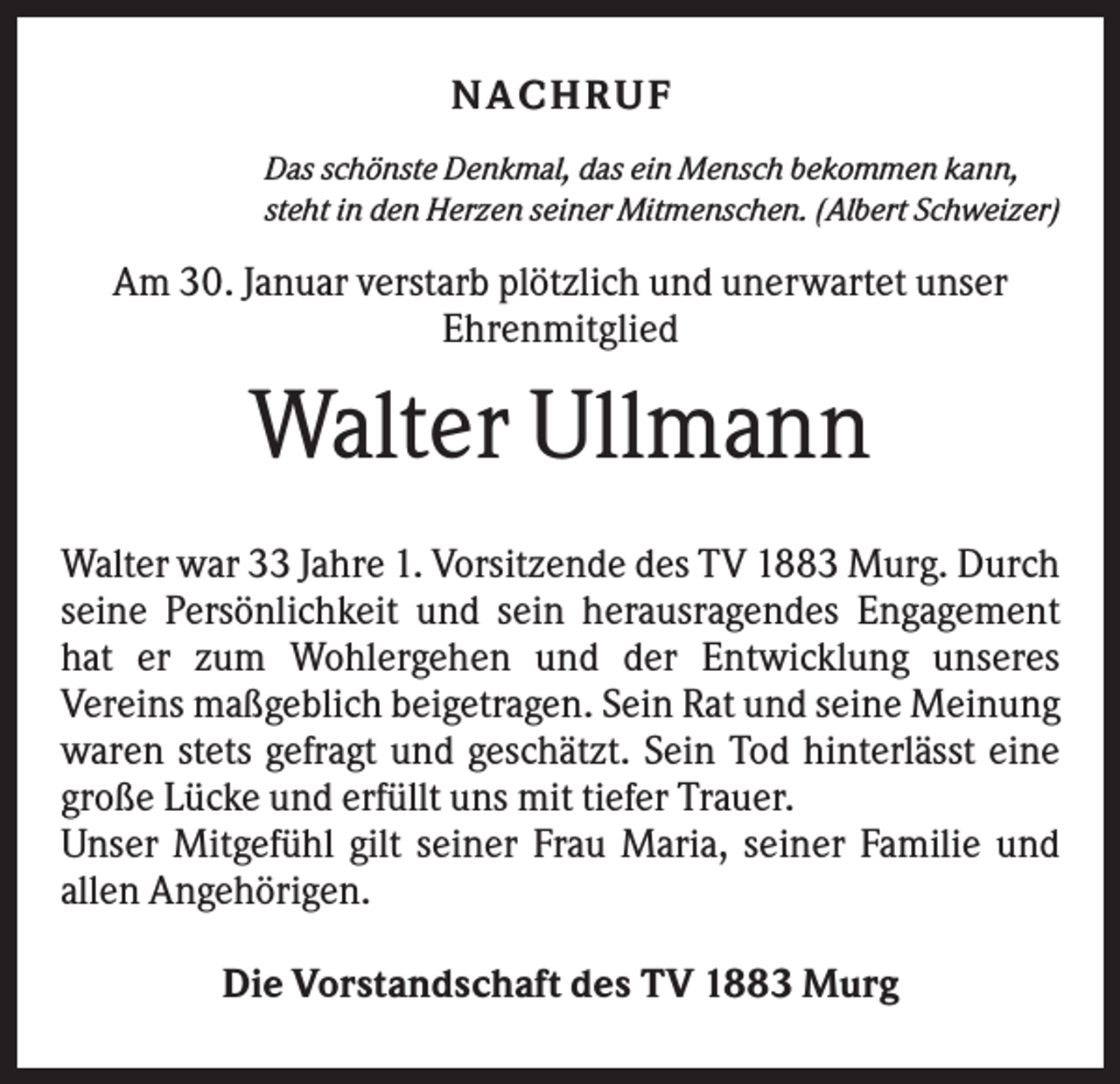 <p>NACH R UF<br />Das schönste Denkmal, das ein Mensch bekommen kann,<br />steht in den Herzen seiner Mitmenschen. (Albert Schweizer)</p><p>Am 30. Januar verstarb plötzlich und unerwartet unser<br />Ehrenmitglied</p><p>Walter Ullmann<br />Walter war 33 Jahre 1. Vorsitzende des TV 1883 Murg. Durch<br />seine Persönlichkeit und sein herausragendes Engagement<br />hat er zum Wohlergehen und der Entwicklung unseres<br />Vereins maßgeblich beigetragen. Sein Rat und seine Meinung<br />waren stets gefragt und geschätzt. Sein Tod hinterlässt eine<br />große Lücke und erfüllt uns mit tiefer Trauer.<br />Unser Mitgefühl gilt seiner Frau Maria, seiner Familie und<br />allen Angehörigen.<br />Die Vorstandschaft des TV 1883 Murg</p>