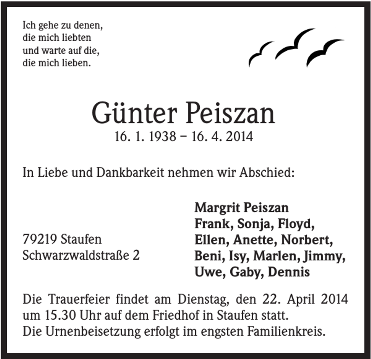 <p>Ich gehe zu denen,<br />die mich liebten<br />und warte auf die,<br />die mich lieben.</p><p>Günter Peiszan<br />16. 1. 1938 – 16. 4. 2014<br />In Liebe und Dankbarkeit nehmen wir Abschied:</p><p>79219 Staufen<br />Schwarzwaldstraße 2</p><p>Margrit Peiszan<br />Frank, Sonja, Floyd,<br />Ellen, Anette, Norbert,<br />Beni, Isy, Marlen, Jimmy,<br />Uwe, Gaby, Dennis</p><p>Die Trauerfeier findet am Dienstag, den 22. April 2014<br />um 15.30 Uhr auf dem Friedhof in Staufen statt.<br />Die Urnenbeisetzung erfolgt im engsten Familienkreis.</p>