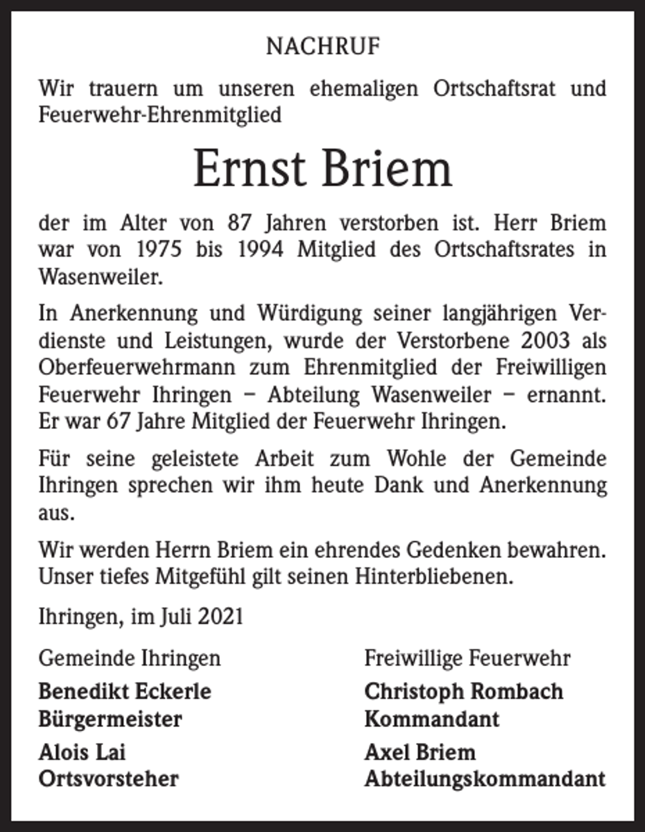 <p>NACHRUF<br />Wir trauern um unseren ehemaligen Ortschaftsrat und<br />­Feuerwehr-Ehrenmitglied</p><p>Ernst Briem<br />der im Alter von 87 Jahren verstorben ist. Herr Briem<br />war von 1975 bis 1994 Mitglied des Ortschaftsrates in<br />­Wasenweiler.<br />In Anerkennung und Würdigung seiner langjährigen Ver­<br />dienste und Leistungen, wurde der Verstorbene 2003 als<br />Oberfeuerwehrmann zum Ehrenmitglied der Freiwilligen<br />Feuerwehr Ihringen – Abteilung Wasenweiler – ernannt.<br />Er war 67 Jahre Mitglied der Feuerwehr Ihringen.<br />Für seine geleistete Arbeit zum Wohle der Gemeinde<br />Ihringen sprechen wir ihm heute Dank und Anerkennung<br />aus.<br />Wir werden Herrn Briem ein ehrendes Gedenken bewahren.<br />Unser tiefes Mitgefühl gilt seinen Hinterbliebenen.<br />Ihringen, im Juli 2021<br />Gemeinde Ihringen<br />Benedikt Eckerle<br />Bürgermeister<br />Alois Lai<br />Ortsvorsteher</p><p>Freiwillige Feuerwehr<br />Christoph Rombach<br />Kommandant<br />Axel Briem<br />Abteilungskommandant</p>
