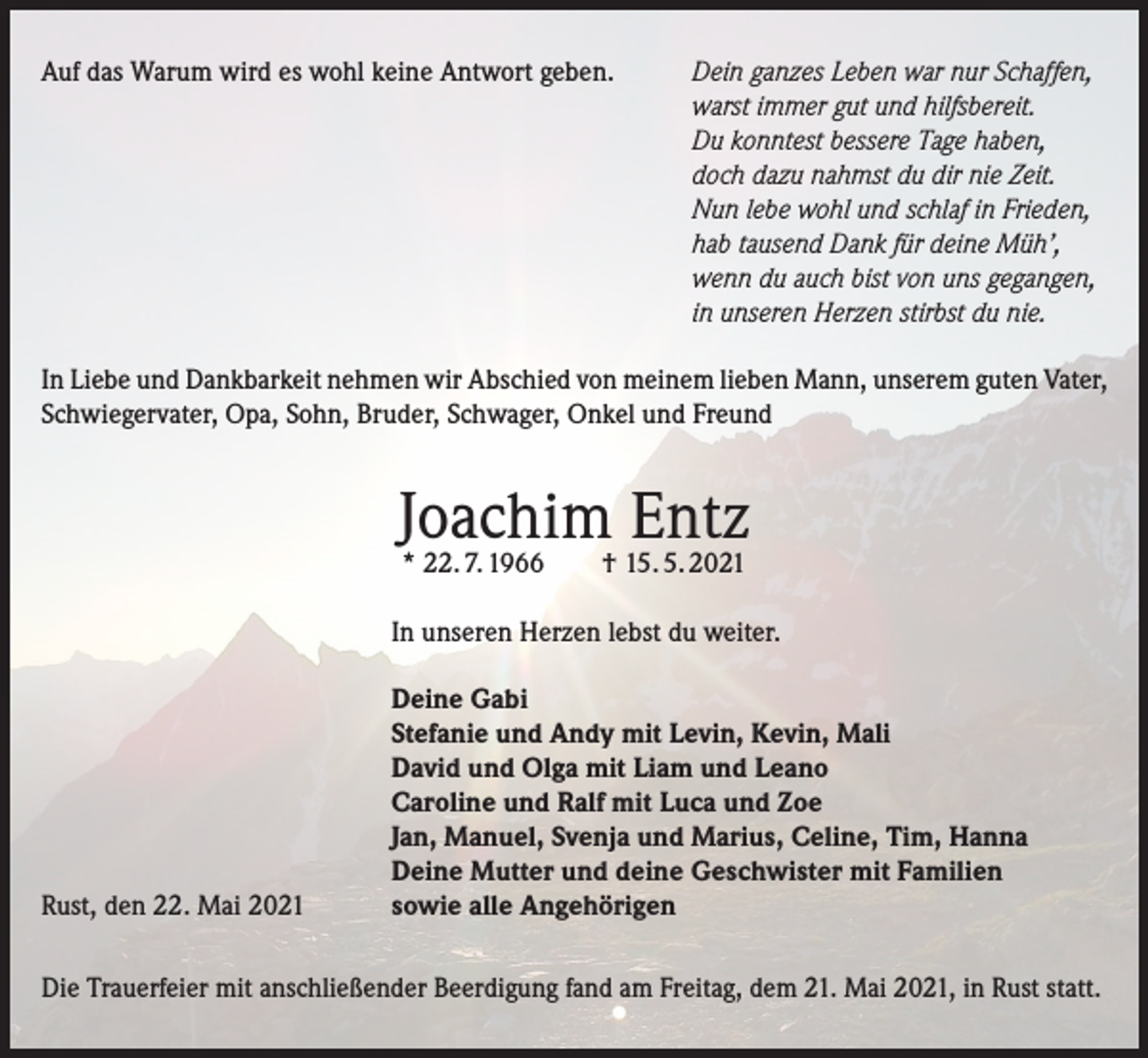 <p>Auf das Warum wird es wohl keine Antwort geben. Dein ganzes Leben war nur Schaffen,<br />warst immer gut und hilfsbereit.<br />Du konntest bessere Tage haben,<br />doch dazu nahmst du dir nie Zeit.<br />Nun lebe wohl und schlaf in Frieden,<br />hab tausend Dank für deine Müh’,<br />wenn du auch bist von uns gegangen,<br />in unseren Herzen stirbst du nie.<br />In Liebe und Dankbarkeit nehmen wir Abschied von meinem lieben Mann, unserem guten Vater,<br />Schwiegervater, Opa, Sohn, Bruder, Schwager, Onkel und Freund</p><p>Joachim<br />Entz<br />* 22. 7. 1966 † 15. 5. 2021<br />In unseren Herzen lebst du weiter.</p><p>Rust, den 22. Mai 2021</p><p>Deine Gabi<br />Stefanie und Andy mit Levin, Kevin, Mali<br />David und Olga mit Liam und Leano<br />Caroline und Ralf mit Luca und Zoe<br />Jan, Manuel, Svenja und Marius, Celine, Tim, Hanna<br />Deine Mutter und deine Geschwister mit Familien<br />sowie alle Angehörigen</p><p>Die Trauerfeier mit anschließender Beerdigung fand am Freitag, dem 21. Mai 2021, in Rust statt.</p>