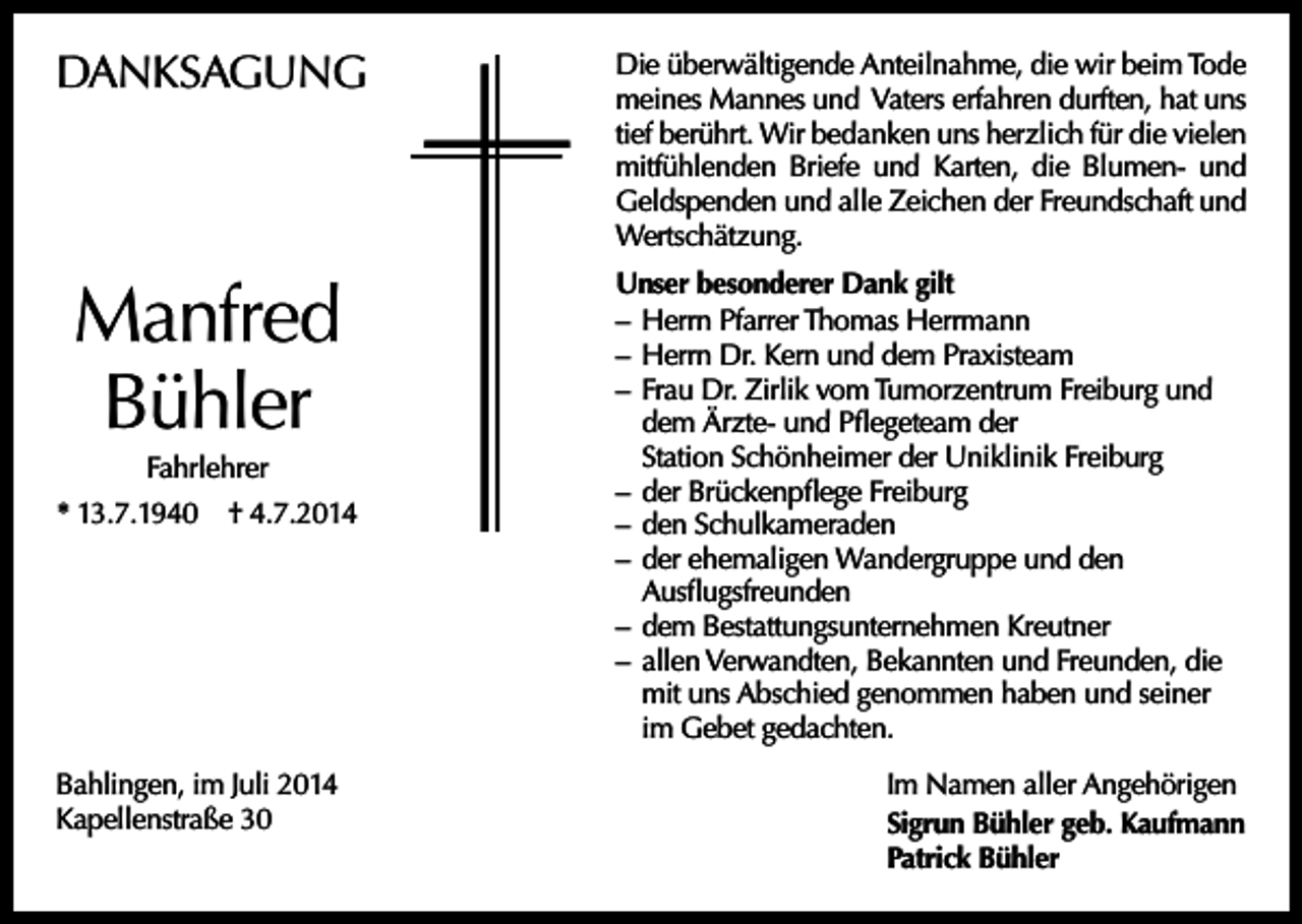 <p>DANKSAGUNG</p><p>Manfred<br />Bühler<br />Fahrlehrer<br />* 13.7.1940</p><p>† 4.7.2014</p><p>Bahlingen, im Juli 2014<br />Kapellenstraße 30</p><p>Die überwältigende Anteilnahme, die wir beim Tode<br />meines Mannes und Vaters erfahren durften, hat uns<br />tief berührt. Wir bedanken uns herzlich für die vielen<br />mitfühlenden Briefe und Karten, die Blumen- und<br />Geldspenden und alle Zeichen der Freundschaft und<br />Wertschätzung.<br />Unser besonderer Dank gilt<br />– Herrn Pfarrer Thomas Herrmann<br />– Herrn Dr. Kern und dem Praxisteam<br />– Frau Dr. Zirlik vom Tumorzentrum Freiburg und<br />dem Ärzte- und Pflegeteam der<br />Station Schönheimer der Uniklinik Freiburg<br />– der Brückenpflege Freiburg<br />– den Schulkameraden<br />– der ehemaligen Wandergruppe und den<br />Ausflugsfreunden<br />– dem Bestattungsunternehmen Kreutner<br />– allen Verwandten, Bekannten und Freunden, die<br />mit uns Abschied genommen haben und seiner<br />im Gebet gedachten.<br />Im Namen aller Angehörigen<br />Sigrun Bühler geb. Kaufmann<br />Patrick Bühler</p>